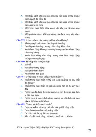 S.V N.Huỳnh Thịnh (N9) – Đại học Võ Trƣờng Toản (khoa Y)
74
A. Một kiểu kênh khi hoạt động không cần năng lƣợng nhƣng
cần khuynh độ nồng độ
B. Một kiểu kênh khi hoạt động không cần năng lƣợng nhƣng
cần phân tử tín hiệu
C. Một kênh thực hiện chức năng vận chuyển vật chất qua
màng
D. Một protein màng, khi hoạt động cần đƣợc cung cấp năng
lƣợng
Câu 399: Kênh và bơm trên màng có khác nhau không?
A. Không có gì khác nhau, đều là protein màng
B. Đều là protein màng, nhƣng chức năng khác nhau
C. Kênh hoạt động không cần năng lƣợng còn bơm hoạt động
cần năng lƣợng
D. Kênh hoạt động cần năng lƣợng còn bơm hoạt động
khôngcần năng lƣợng
Câu 400: Sự nhập bào là một dạng?
A. Bài tiết
B. Vận chuyển thụ động
C. Vận chuyển tích cực
D. Khuếch tán đơn giản
Câu 401: Uống nƣớc biển có thể gây nguy hiểm vì?
A. Muối trong nƣớc biển có thể làm tăng huyết áp và gây chết
do đột quỵ
B. Muối trong nƣớc biển có quá nhiều iod nên có thể gây ngộ
độc
C. Nƣớc biển là dung dịch ƣu trƣơng so với dịch mô nên làm
tế bào mất nƣớc
D. Nƣớc biển là dung dịch đẳng trƣơng so với dịch mô nên
gây ra hiện tƣợng tiêu bào
Câu 402: Nhiễm sắc thể của vi khuẩn?
A. Đƣợc nén chặt lại trong một cấu trúc gọi là vùng nhân
B. Đƣợc bao quanh bởi một màng nhân
C. Có chứa một lƣợng lớn nucleosome
D. Khi kéo dài ra sẽ bằng chiều dài của tế bào vi khuẩn
 