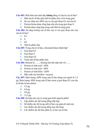 S.V N.Huỳnh Thịnh (N9) – Đại học Võ Trƣờng Toản (khoa Y)
75
Câu 403: Phát biểu nào dƣới đây không đúng về chu kì của tế bào?
A. Một chu kì tế bào gồm thời kì phân chia và kì trung gian
B. Sự sao chép của ADN xảy ra vào giai đoạn G1 của chu kì
C. Protein histon đƣợc tổng hợp chủ yếu trong giai đoạn S
D. Protein đƣợc tổng hợp trong suốt thời kì trung gian
Câu 404: Sự tăng trƣởng của tế bào xảy ra vào giai đoạn nào của
chu kì tế bào?
A. G1
B. S
C. G2
D. Thời kì phân chia
Câu 405: Trong chu kì tế bào, chromatid đƣợc thành lập?
A. Giai đoạn G1
B. Giai đoạn S
C. Giai đoạn G2
D. Trƣớc khi tế bào phân chia
Câu 406: Histone là ……, thƣờng liên kết chặt chẽ với ……
A. Protein có tính acid / ADN
B. Protein có tính acid / ARN
C. Protein có tính kiềm / ADN
D. Dẫn xuất của histidine / enzyme
Cây 407: Hàm lƣợng ADN trong một tế bào trứng của ngƣời là 3,3
pg. Hàm lƣợng ADN trong một tế bào soma ở giai đoạn G2 của chu
kì tế bào là bao nhiêu?
A. 3,3 pg
B. 6,6 pg
C. 9,9 pg
D. 13,2 pg
Câu 408: Sự kiện nào xảy ra trong quá trình nguyên phân?
A. Cặp nhiễm sắc thể tƣơng đồng tiếp hợp
B. Số nhiễm sắc thể trong mỗi tế bào con giảm đi một nửa
C. Các nhiễm sắc thể tƣơng đồng trao đổi đoạn
D. Các nhiễm sắc thể đơn phân ly về hai cực tế bào
 