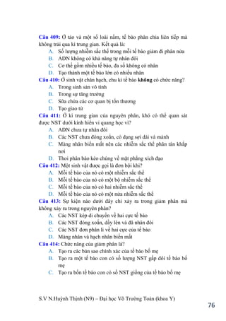 S.V N.Huỳnh Thịnh (N9) – Đại học Võ Trƣờng Toản (khoa Y)
76
Câu 409: Ở tảo và một số loài nấm, tế bào phân chia liên tiếp mà
không trải qua kì trung gian. Kết quả là:
A. Số lƣợng nhiễm sắc thể trong mỗi tế bào giảm đi phân nửa
B. ADN không có khả năng tự nhân đôi
C. Cơ thể gồm nhiều tế bào, đa số không có nhân
D. Tạo thành một tế bào lớn có nhiều nhân
Câu 410: Ở sinh vật chân hạch, chu kì tế bào không có chức năng?
A. Trong sinh sản vô tính
B. Trong sự tăng trƣởng
C. Sữa chửa các cơ quan bị tổn thƣơng
D. Tạo giao tử
Câu 411: Ở kì trung gian của nguyên phân, khó có thể quan sát
đƣợc NST dƣới kính hiển vi quang học vì?
A. ADN chƣa tự nhân đôi
B. Các NST chƣa đóng xoắn, có dạng sợi dài và mảnh
C. Màng nhân biến mất nên các nhiễm sắc thể phân tán khắp
nơi
D. Thoi phân bào kéo chúng về mặt phẳng xích đạo
Câu 412: Một sinh vật đƣợc gọi là đơn bội khi?
A. Mỗi tế bào của nó có một nhiễm sắc thể
B. Mỗi tế bào của nó có một bộ nhiễm sắc thể
C. Mỗi tế bào của nó có hai nhiễm sắc thể
D. Mỗi tế bào của nó có một nửa nhiễm sắc thể
Câu 413: Sự kiện nào dƣới đây chỉ xảy ra trong giảm phân mà
không xảy ra trong nguyên phân?
A. Các NST kép di chuyển về hai cực tế bào
B. Các NST đóng xoắn, dầy lên và đã nhân đôi
C. Các NST đơn phân li về hai cực của tế bào
D. Màng nhân và hạch nhân biến mất
Câu 414: Chức năng của giảm phân là?
A. Tạo ra các bản sao chính xác của tế bào bố mẹ
B. Tạo ra một tế bào con có số lƣợng NST gấp đôi tế bào bố
mẹ
C. Tạo ra bốn tế bào con có số NST giống của tế bào bố mẹ
 