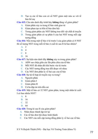 S.V N.Huỳnh Thịnh (N9) – Đại học Võ Trƣờng Toản (khoa Y)
77
D. Tạo ra các tế bào con có số NST giảm một nửa so với tế
bào bố mẹ
Câu 415: Câu nào dƣới đây trình bày không đúng về giảm phân?
A. Giảm phân xảy ra trong tế bào sinh giao tử
B. Giảm phan tạo ra bốn tế bào đơn bội
C. Trong giảm phân các NST không trao đổi vật chất di truyền
D. Trong giảm phân có sự phân li của hai NST trong mỗi cặp
tƣơng đồng
Câu 416: Nếu trong một tế bào ở kì trƣớc I của giảm phân có 8 NST
thì số lƣợng NST trong mỗi tế bào ở cuối kì sau II là bao nhiêu?
A. 2
B. 4
C. 8
D. 16
Câu 417: Sự kiện nào dƣới đây không xảy ra trong giảm phân?
A. ADN sao chép giữa các lần phia chia của tế bào
B. Mỗi NST đã nhân đôi khi bƣớc vào kì trƣớc
C. Các NST tƣơng đồng trao đổi đoạn với nhau
D. Các NST đơn phân ly về hai cực của tế bào
Câu 418: Sự tái tổ hợp di truyền xảy ra trong?
A. Nguyên phân
B. Giảm phân I
C. Giảm phân II
D. Cả ba đáp án trên đều sai
Câu 419: Một tế bào có 32 NST giảm phân, trong một nhân kì cuối
I có bao nhiêu NST?
A. 8
B. 16
C. 32
D. 64
Câu 420: Trong kì sau II của giảm phân?
A. Nhân đƣợc thành lập trở lại
B. Các tế bào đơn bội đƣợc hình thành
C. Các NST của mỗi cặp tƣơng đồng phân ly về hai cực tế bào
 