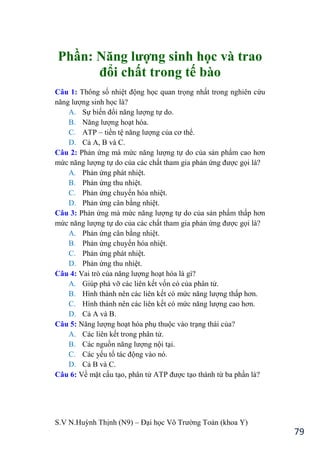 S.V N.Huỳnh Thịnh (N9) – Đại học Võ Trƣờng Toản (khoa Y)
79
Phần: Năng lƣợng sinh học và trao
đổi chất trong tế bào
Câu 1: Thông số nhiệt động học quan trọng nhất trong nghiên cứu
năng lƣợng sinh học là?
A. Sự biến đổi năng lƣợng tự do.
B. Năng lƣợng hoạt hóa.
C. ATP – tiền tệ năng lƣợng của cơ thể.
D. Cả A, B và C.
Câu 2: Phản ứng mà mức năng lƣợng tự do của sản phẩm cao hơn
mức năng lƣợng tự do của các chất tham gia phản ứng đƣợc gọi là?
A. Phản ứng phát nhiệt.
B. Phản ứng thu nhiệt.
C. Phản ứng chuyển hóa nhiệt.
D. Phản ứng cân bằng nhiệt.
Câu 3: Phản ứng mà mức năng lƣợng tự do của sản phẩm thấp hơn
mức năng lƣợng tự do của các chất tham gia phản ứng đƣợc gọi là?
A. Phản ứng cân bằng nhiệt.
B. Phản ứng chuyển hóa nhiệt.
C. Phản ứng phát nhiệt.
D. Phản ứng thu nhiệt.
Câu 4: Vai trò của năng lƣợng hoạt hóa là gì?
A. Giúp phá vỡ các liên kết vốn có của phân tử.
B. Hình thành nên các liên kết có mức năng lƣợng thấp hơn.
C. Hình thành nên các liên kết có mức năng lƣợng cao hơn.
D. Cả A và B.
Câu 5: Năng lƣợng hoạt hóa phụ thuộc vào trạng thái của?
A. Các liên kết trong phân tử.
B. Các nguồn năng lƣợng nội tại.
C. Các yếu tố tác động vào nó.
D. Cả B và C.
Câu 6: Về mặt cấu tạo, phân tử ATP đƣợc tạo thành từ ba phần là?
 