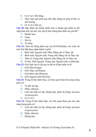 S.V N.Huỳnh Thịnh (N9) – Đại học Võ Trƣờng Toản (khoa Y)
8
B. Cả A và C đều đúng.
C. Thực hiện quá trình trao đổi chất, thông tin giữa tế bào và
môi trƣờng.
D. Cả A và C đều sai.
Câu 20: Đặc điểm nào khiến nhiều loài vi khuẩn gây bệnh có thể
sống bám trên vật chủ, chủ yếu là nhờ chúng bám dính vào giá thể?
A. Khuẩn mao.
B. Lông.
C. Xúc tu.
D. Vỏ nhày.
Câu 21: Theo hệ thống phân loại của R.H.Whittaker, các sinh vật
trên Trái Đất đƣợc phân thành 5 giới?
A. Khởi sinh, Nguyên sinh, Nấm, Động vật và Thực vật.
B. Khởi sinh, Nguyên sinh, Trung sinh, Động vật và Thực vật.
C. Thái cổ, Trung sinh, Nguyên sinh, Động vật và Thực vật.
D. Cổ đại, Thái Nguyên, Trung sinh, Nguyên sinh và Hiện đại.
Câu 22: Giới sinh vật có cấu tạo cơ thể từ tế bào nhân sơ là?
A. Giới Nấm (Fungi).
B. Giới Thực vật (Platae).
C. Giới Khởi sinh (Monera).
D. Giới Nguyên sinh (Protista).
Câu 23: Trong tế bào nhân thực, các bào quan thuộc hệ màng trong
gồm có?
A. Ty thể, lục lạp.
B. Nhân, ribosom.
C. Lƣới nội chất (có hạt, không hạt), phức hệ Golgi, lysosom
và peroxysom.
D. Cả A và C.
Câu 24: Trong tế bào nhân thực, các bào quan tham gia sản sinh
năng lƣợng gồm có?
A. Lƣới nội chất (có hạt, không hạt), phức hệ Golgi, lysosom
và peroxysom.
B. Nhân, ribosom.
C. Không bào.
 