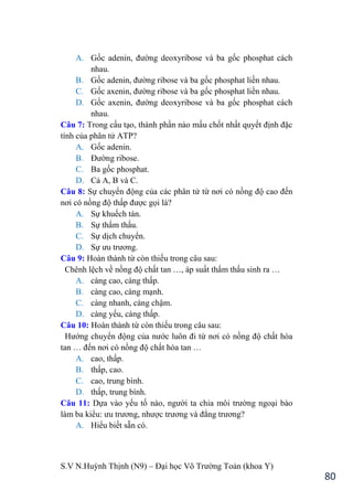 S.V N.Huỳnh Thịnh (N9) – Đại học Võ Trƣờng Toản (khoa Y)
80
A. Gốc adenin, đƣờng deoxyribose và ba gốc phosphat cách
nhau.
B. Gốc adenin, đƣờng ribose và ba gốc phosphat liền nhau.
C. Gốc axenin, đƣờng ribose và ba gốc phosphat liền nhau.
D. Gốc axenin, đƣờng deoxyribose và ba gốc phosphat cách
nhau.
Câu 7: Trong cấu tạo, thành phần nào mấu chốt nhất quyết định đặc
tính của phân tử ATP?
A. Gốc adenin.
B. Đƣờng ribose.
C. Ba gốc phosphat.
D. Cả A, B và C.
Câu 8: Sự chuyển động của các phân tử từ nơi có nồng độ cao đến
nơi có nồng độ thấp đƣợc gọi là?
A. Sự khuếch tán.
B. Sự thẩm thấu.
C. Sự dịch chuyển.
D. Sự ƣu trƣơng.
Câu 9: Hoàn thành từ còn thiếu trong câu sau:
Chênh lệch về nồng độ chất tan …, áp suất thẩm thấu sinh ra …
A. càng cao, càng thấp.
B. càng cao, càng mạnh.
C. càng nhanh, càng chậm.
D. càng yếu, càng thấp.
Câu 10: Hoàn thành từ còn thiếu trong câu sau:
Hƣớng chuyển động của nƣớc luôn đi từ nơi có nồng độ chất hòa
tan … đến nơi có nồng độ chất hòa tan …
A. cao, thấp.
B. thấp, cao.
C. cao, trung bình.
D. thấp, trung bình.
Câu 11: Dựa vào yếu tố nào, ngƣời ta chia môi trƣờng ngoại bào
làm ba kiểu: ƣu trƣơng, nhƣợc trƣơng và đẳng trƣơng?
A. Hiểu biết sẵn có.
 