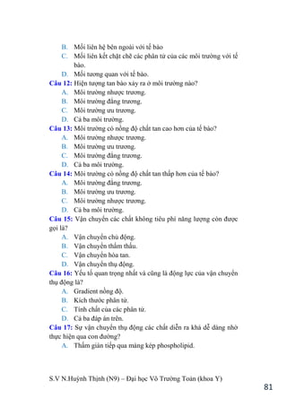S.V N.Huỳnh Thịnh (N9) – Đại học Võ Trƣờng Toản (khoa Y)
81
B. Mối liên hệ bên ngoài với tế bào
C. Mối liên kết chặt chẽ các phân tử của các môi trƣờng với tế
bào.
D. Mối tƣơng quan với tế bào.
Câu 12: Hiện tƣợng tan bào xảy ra ở môi trƣờng nào?
A. Môi trƣờng nhƣợc trƣơng.
B. Môi trƣờng đẳng trƣơng.
C. Môi trƣờng ƣu trƣơng.
D. Cả ba môi trƣờng.
Câu 13: Môi trƣờng có nồng độ chất tan cao hơn của tế bào?
A. Môi trƣờng nhƣợc trƣơng.
B. Môi trƣờng ƣu trƣơng.
C. Môi trƣờng đẳng trƣơng.
D. Cả ba môi trƣờng.
Câu 14: Môi trƣờng có nồng độ chất tan thấp hơn của tế bào?
A. Môi trƣờng đẳng trƣơng.
B. Môi trƣờng ƣu trƣơng.
C. Môi trƣờng nhƣợc trƣơng.
D. Cả ba môi trƣờng.
Câu 15: Vận chuyển các chất không tiêu phí năng lƣợng còn đƣợc
gọi là?
A. Vận chuyển chủ động.
B. Vận chuyển thẩm thấu.
C. Vận chuyển hòa tan.
D. Vận chuyển thụ động.
Câu 16: Yếu tố quan trọng nhất và cũng là động lực của vận chuyển
thụ động là?
A. Gradient nồng độ.
B. Kích thƣớc phân tử.
C. Tính chất của các phân tử.
D. Cả ba đáp án trên.
Câu 17: Sự vận chuyển thụ động các chất diễn ra khá dễ dàng nhờ
thực hiện qua con đƣờng?
A. Thấm gián tiếp qua màng kép phospholipid.
 