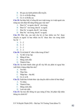 S.V N.Huỳnh Thịnh (N9) – Đại học Võ Trƣờng Toản (khoa Y)
82
B. Đi qua các kênh prôtêin dẫn truyền.
C. Cả A và B đều đúng.
D. Cả A và B đều sai.
Câu 18: Sự khác biệt về nồng độ ion ở mặt trong và ở mặt ngoài của
màng tạo nên điện thế năng thông qua việc nào?
A. Đƣa Ca2+
ra ngoài, đƣa K+
vào trong.
B. Đƣa Ca2+
vào trong, đƣa K+
ra ngoài.
C. Đƣa Na+
ra ngoài, đƣa K+
vào trong.
D. Đƣa Na+
vào trong, đƣa K+
ra ngoài.
Câu 19: Nhƣ vậy, sau một chu kỳ có bao nhiêu ion Na+
đƣợc
chuyển ra ngoài và bao nhiêu ion K+
đƣợc đƣa vào trong kênh
Na+
/K+
?
A. 2 – 2
B. 3 – 3
C. 2 – 3
D. 3 – 2
Câu 20: Vị trí kênh H+
nằm ở đâu trong tế bào?
A. Ty thể và lục lạp.
B. Màng tế bào.
C. Màng sinh chất.
D. Thành tế bào.
Câu 21: Sự hình thành chân giả để vây bắt các phân tử ngoại bào
xuất hiện ở dạng nhập bào nào?
A. Ẩm bào.
B. Thực bào.
C. Nhập bào – thụ thể.
D. Cả A và B.
Câu 22: Xuất bào là hình thức vận chuyển chất ra khỏi tế bào bằng?
A. Vỏ nhày.
B. Thành tế bào.
C. Màng sinh chất.
D. Lƣới nội chất.
Câu 23: Sự trao đổi thông tin qua màng tế bào, bộ phận tiếp nhân
thông tin chính là?
 