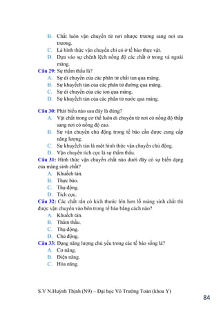 S.V N.Huỳnh Thịnh (N9) – Đại học Võ Trƣờng Toản (khoa Y)
84
B. Chất luôn vận chuyển từ nơi nhƣợc trƣơng sang nơi ƣu
trƣơng.
C. Là hình thức vận chuyển chỉ có ở tế bào thực vật.
D. Dựa vào sự chênh lệch nồng độ các chất ở trong và ngoài
màng.
Câu 29: Sự thẩm thấu là?
A. Sự di chuyển của các phân tử chất tan qua màng.
B. Sự khuyếch tán của các phân tử đƣờng qua màng.
C. Sự di chuyển của các ion qua màng.
D. Sự khuyếch tán của các phân tử nƣớc qua màng.
Câu 30: Phát biểu nào sau đây là đúng?
A. Vật chất trong cơ thể luôn di chuyển từ nơi có nồng độ thấp
sang nơi có nồng độ cao.
B. Sự vận chuyển chủ động trong tế bào cần đƣợc cung cấp
năng lƣợng.
C. Sự khuyếch tán là một hình thức vận chuyển chủ động.
D. Vận chuyển tích cực là sự thẩm thấu.
Câu 31: Hình thức vận chuyển chất nào dƣới đây có sự biến dạng
của màng sinh chất?
A. Khuếch tán.
B. Thực bào.
C. Thụ động.
D. Tích cực.
Câu 32: Các chất rắn có kích thƣớc lớn hơn lỗ màng sinh chất thì
đƣợc vận chuyển vào bên trong tế bào bằng cách nào?
A. Khuếch tán.
B. Thẩm thấu.
C. Thụ động.
D. Chủ động.
Câu 33: Dạng năng lƣợng chủ yếu trong các tế bào sống là?
A. Cơ năng.
B. Điện năng.
C. Hóa năng.
 