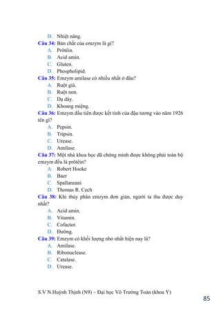 S.V N.Huỳnh Thịnh (N9) – Đại học Võ Trƣờng Toản (khoa Y)
85
D. Nhiệt năng.
Câu 34: Bản chất của emzym là gì?
A. Prôtêin.
B. Acid amin.
C. Gluten.
D. Phospholipid.
Câu 35: Emzym amilase có nhiều nhất ở đâu?
A. Ruột già.
B. Ruột non.
C. Dạ dày.
D. Khoang miệng.
Câu 36: Emzym đầu tiên đƣợc kết tinh của đậu tƣơng vào năm 1926
tên gì?
A. Pepsin.
B. Tripsin.
C. Urease.
D. Amilase.
Câu 37: Một nhà khoa học đã chứng minh đƣợc không phải toàn bộ
emzym đều là prôtêin?
A. Robert Hooke
B. Baer
C. Spallanzani
D. Thomas R. Cech
Câu 38: Khi thủy phân emzym đơn giản, ngƣời ta thu đƣợc duy
nhất?
A. Acid amin.
B. Vitamin.
C. Cofactor.
D. Đƣờng.
Câu 39: Emzym có khối lƣợng nhỏ nhất hiện nay là?
A. Amilase.
B. Ribonuclease.
C. Catalase.
D. Urease.
 