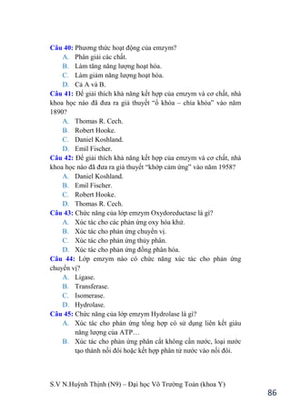 S.V N.Huỳnh Thịnh (N9) – Đại học Võ Trƣờng Toản (khoa Y)
86
Câu 40: Phƣơng thức hoạt động của emzym?
A. Phân giải các chất.
B. Làm tăng năng lƣợng hoạt hóa.
C. Làm giảm năng lƣợng hoạt hóa.
D. Cả A và B.
Câu 41: Để giải thích khả năng kết hợp của emzym và cơ chất, nhà
khoa học nào đã đƣa ra giả thuyết “ổ khóa – chìa khóa” vào năm
1890?
A. Thomas R. Cech.
B. Robert Hooke.
C. Daniel Koshland.
D. Emil Fischer.
Câu 42: Để giải thích khả năng kết hợp của emzym và cơ chất, nhà
khoa học nào đã đƣa ra giả thuyết “khớp cảm ứng” vào năm 1958?
A. Daniel Koshland.
B. Emil Fischer.
C. Robert Hooke.
D. Thomas R. Cech.
Câu 43: Chức năng của lớp emzym Oxydoreductase là gì?
A. Xúc tác cho các phản ứng oxy hóa khử.
B. Xúc tác cho phản ứng chuyển vị.
C. Xúc tác cho phản ứng thủy phân.
D. Xúc tác cho phản ứng đồng phân hóa.
Câu 44: Lớp emzym nào có chức năng xúc tác cho phản ứng
chuyển vị?
A. Ligase.
B. Transferase.
C. Isomerase.
D. Hydrolase.
Câu 45: Chức năng của lớp emzym Hydrolase là gì?
A. Xúc tác cho phản ứng tổng hợp có sử dụng liên kết giàu
năng lƣợng của ATP…
B. Xúc tác cho phản ứng phân cắt không cần nƣớc, loại nƣớc
tạo thành nối đôi hoặc kết hợp phân tử nƣớc vào nối đôi.
 