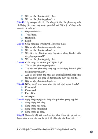 S.V N.Huỳnh Thịnh (N9) – Đại học Võ Trƣờng Toản (khoa Y)
87
C. Xúc tác cho phản ứng thủy phân.
D. Xúc tác cho phản ứng chuyển vị.
Câu 46: Lớp emzym nào có chức năng xúc tác cho phản ứng phân
cắt không cần nƣớc, loại nƣớc tạo thành nối đôi hoặc kết hợp phân
tử nƣớc vào nối đôi?
A. Oxydoreductase.
B. Transferase.
C. Hydrolase.
D. Lyase.
Câu 47: Chức năng của lớp emzym Isomerase là gì?
A. Xúc tác cho phản ứng đồng phân hóa.
B. Xúc tác cho phản ứng chuyển vị.
C. Xúc tác cho phản ứng tổng hợp có sử dụng liên kết giàu
năng lƣợng của ATP…
D. Xúc tác cho phản ứng thủy phân.
Câu 48: Chức năng của lớp emzym Ligase là gì?
A. Xúc tác cho phản ứng thủy phân.
B. Xúc tác cho phản ứng tổng hợp có sử dụng liên kết giàu
năng lƣợng của ATP…
C. Xúc tác cho phản ứng phân cắt không cần nƣớc, loại nƣớc
tạo thành nối đôi hoặc kết hợp phân tử nƣớc vào nối đôi.
D. Xúc tác cho phản ứng chuyển vị.
Câu 49: Nhóm sắc tố quan trọng nhất của quá trình quang hợp là?
A. Chlorophyll.
B. Carotenoid.
C. Phycobilin.
D. Antoxyan.
Câu 50: Dạng năng lƣợng cuối cùng của quá trình quang hợp là?
A. Năng lƣợng ánh sáng.
B. Năng lƣợng hóa năng.
C. Năng lƣơng nhiệt năng.
D. Năng lƣợng cơ năng.
Câu 51: Quang hợp là quá trình biến đổi năng lƣợng bức xạ mặt trời
thành năng lƣợng hóa học dự trữ ở bộ phận nào của thực vật?
 