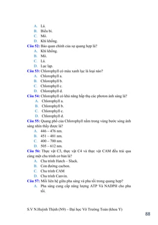 S.V N.Huỳnh Thịnh (N9) – Đại học Võ Trƣờng Toản (khoa Y)
88
A. Lá.
B. Biểu bì.
C. Mô.
D. Khí khổng.
Câu 52: Bào quan chính của sự quang hợp là?
A. Khí khổng.
B. Mô.
C. Lá.
D. Lục lạp.
Câu 53: Chlorophyll có màu xanh lục là loại nào?
A. Chlorophyll a.
B. Chlorophyll b.
C. Chlorophyll c.
D. Chlorophyll d.
Câu 54: Chlorophyll có khả năng hấp thụ các photon ánh sáng là?
A. Chlorophyll a.
B. Chlorophyll b.
C. Chlorophyll c.
D. Chlorophyll d.
Câu 55: Quang phổ của Chlorophyll nằm trong vùng bƣớc sóng ánh
sáng nhìn thấy đƣợc là?
A. 446 – 476 nm.
B. 451 – 481 nm.
C. 400 – 700 nm.
D. 505 – 612 nm.
Câu 56: Thực vật C3, thực vật C4 và thực vật CAM đều trải qua
cùng một chu trình cơ bản là?
A. Chu trình Hatch – Slack.
B. Con đƣờng cacbon.
C. Chu trình CAM
D. Chu trình Canvin.
Câu 57: Mối liên hệ giữa pha sáng và pha tối trong quang hợp?
A. Pha sáng cung cấp năng lƣợng ATP Và NADPH cho pha
tối.
 