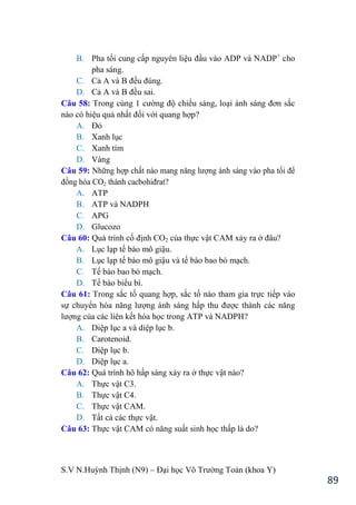 S.V N.Huỳnh Thịnh (N9) – Đại học Võ Trƣờng Toản (khoa Y)
89
B. Pha tối cung cấp nguyên liệu đầu vào ADP và NADP+
cho
pha sáng.
C. Cả A và B đều đúng.
D. Cả A và B đều sai.
Câu 58: Trong cùng 1 cƣờng độ chiếu sáng, loại ánh sáng đơn sắc
nào có hiệu quả nhất đối với quang hợp?
A. Đỏ
B. Xanh lục
C. Xanh tím
D. Vàng
Câu 59: Những hợp chất nào mang năng lƣợng ánh sáng vào pha tối để
đồng hóa CO2 thành cacbohiđrat?
A. ATP
B. ATP và NADPH
C. APG
D. Glucozo
Câu 60: Quá trình cố định CO2 của thực vật CAM xảy ra ở đâu?
A. Lục lạp tế bào mô giậu.
B. Lục lạp tế bào mô giậu và tế bào bao bó mạch.
C. Tế bào bao bó mạch.
D. Tế bào biểu bì.
Câu 61: Trong sắc tố quang hợp, sắc tố nào tham gia trực tiếp vào
sự chuyển hóa năng lƣợng ánh sáng hấp thu đƣợc thành các năng
lƣợng của các liên kết hóa học trong ATP và NADPH?
A. Diệp lục a và diệp lục b.
B. Carotenoid.
C. Diệp lục b.
D. Diệp lục a.
Câu 62: Quá trình hô hấp sáng xảy ra ở thực vật nào?
A. Thực vật C3.
B. Thực vật C4.
C. Thực vật CAM.
D. Tất cả các thực vật.
Câu 63: Thực vật CAM có năng suất sinh học thấp là do?
 