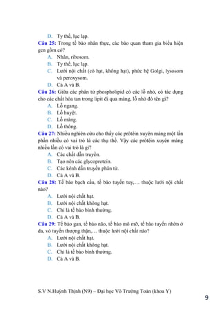 S.V N.Huỳnh Thịnh (N9) – Đại học Võ Trƣờng Toản (khoa Y)
9
D. Ty thể, lục lạp.
Câu 25: Trong tế bào nhân thực, các bào quan tham gia biểu hiện
gen gồm có?
A. Nhân, ribosom.
B. Ty thể, lục lạp.
C. Lƣới nội chất (có hạt, không hạt), phức hệ Golgi, lysosom
và peroxysom.
D. Cả A và B.
Câu 26: Giữa các phân tử phospholipid có các lỗ nhỏ, có tác dụng
cho các chất hòa tan trong lipit đi qua màng, lỗ nhỏ đó tên gì?
A. Lỗ ngang.
B. Lỗ huyệt.
C. Lỗ màng.
D. Lỗ thông.
Câu 27: Nhiều nghiên cứu cho thấy các prôtêin xuyên màng một lần
phần nhiều có vai trò là các thụ thể. Vậy các prôtêin xuyên màng
nhiều lần có vai trò là gì?
A. Các chất dẫn truyền.
B. Tạo nên các glycoprotein.
C. Các kênh dẫn truyền phân tử.
D. Cả A và B.
Câu 28: Tế bào bạch cầu, tế bào tuyến tuy,… thuộc lƣới nội chất
nào?
A. Lƣới nội chất hạt.
B. Lƣới nội chất không hạt.
C. Chỉ là tế bào bình thƣờng.
D. Cả A và B.
Câu 29: Tế bào gan, tế bào não, tế bào mô mỡ, tế bào tuyến nhờn ở
da, vỏ tuyến thƣợng thận,… thuộc lƣới nội chất nào?
A. Lƣới nội chất hạt.
B. Lƣới nội chất không hạt.
C. Chỉ là tế bào bình thƣờng.
D. Cả A và B.
 