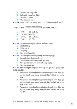 S.V N.Huỳnh Thịnh (N9) – Đại học Võ Trƣờng Toản (khoa Y)
90
A. Điểm bù ánh sáng thấp.
B. Cƣờng độ quang hợp thấp.
C. Điểm bù CO2 cao.
D. Nhu cầu nƣớc cao.
Câu 64: Trong PTTQ của quang hợp (1) và (2) là những chất nào ?
6(1) + 12H2O → (2) + 6O2 + 6H2O
A. (1) O2, (2) C6H12O6.
B. (1) C6H12O6, (2) CO2.
C. (1) CO2, (2) C6H12O6.
D. (1) O2, (2) CO2.
Câu 65: Đặc điểm của lá giúp hấp thụ nhiều tia sáng?
A. Có khí khổng.
B. Có hệ gân lá.
C. Có lục lạp.
D. Diện tích bề mặt lớn.
Câu 66: Chức năng nào sau đây không phải quang hợp?
A. Cung cấp thức ăn cho sinh vật.
B. Chuyển hóa quang năng thành hóa năng.
C. Phân giải các chất hữu cơ thành năng lƣợng.
D. Điều hòa không khí.
Câu 67: Khái niệm pha sáng nào dƣới đây của quá trình quang hợp
là đầy đủ nhất?
A. Pha chuyển hoá năng lƣợng của ánh sáng đã đƣợc diệp lục
hấp thụ thành năng lƣợng trong các liên kết hoá học trong
ATP.
B. Pha chuyển hoá năng lƣợng của ánh sáng đã đƣợc diệp lục
hấp thụ thành năng lƣợng trong các liên kết hoá học trong
ATP và NADPH.
C. Pha chuyển hoá năng lƣợng của ánh sáng đã đƣợc diệp lục
hấp thụ thành năng lƣợng trong các liên kết hoá học trong
NADPH.
 