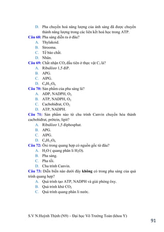S.V N.Huỳnh Thịnh (N9) – Đại học Võ Trƣờng Toản (khoa Y)
91
D. Pha chuyển hoá năng lƣợng của ánh sáng đã đƣợc chuyển
thành năng lƣợng trong các liên kết hoá học trong ATP.
Câu 68: Pha sáng diễn ra ở đâu?
A. Thylakoid.
B. Strooma.
C. Tế bào chất.
D. Nhân.
Câu 69: Chất nhận CO2 đầu tiên ở thực vật C3 là?
A. Ribulôzơ 1,5 điP.
B. APG.
C. AlPG.
D. C6H12O6.
Câu 70: Sản phẩm của pha sáng là?
A. ADP, NADPH, O2.
B. ATP, NADPH, O2.
C. Cacbohiđrat, CO2.
D. ATP, NADPH.
Câu 71: Sản phẩm nào từ chu trình Canvin chuyển hóa thành
cacbohiđrat, prôtein, lipit?
A. Ribulôzơ 1,5 điphosphat.
B. APG.
C. AlPG.
D. C6H12O6.
Câu 72: Ôxi trong quang hợp có nguồn gốc từ đâu?
A. H2O ( quang phân li H2O).
B. Pha sáng.
C. Pha tối.
D. Chu trình Canvin.
Câu 73: Diễn biến nào dƣới đây không có trong pha sáng của quá
trình quang hợp?
A. Quá trình tạo ATP, NADPH và giải phóng ôxy.
B. Quá trình khử CO2
C. Quá trình quang phân li nƣớc.
 