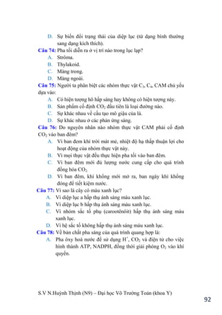 S.V N.Huỳnh Thịnh (N9) – Đại học Võ Trƣờng Toản (khoa Y)
92
D. Sự biến đổi trạng thái của diệp lục (từ dạng bình thƣờng
sang dạng kích thích).
Câu 74: Pha tối diễn ra ở vị trí nào trong lục lạp?
A. Strôma.
B. Thylakoid.
C. Màng trong.
D. Màng ngoài.
Câu 75: Ngƣời ta phân biệt các nhóm thực vật C3, C4, CAM chủ yếu
dựa vào:
A. Có hiện tƣợng hô hấp sáng hay không có hiện tƣợng này.
B. Sản phẩm cố định CO2 đầu tiên là loại đƣờng nào.
C. Sự khác nhau về cấu tạo mô giậu của lá.
D. Sự khác nhau ở các phản ứng sáng.
Câu 76: Do nguyên nhân nào nhóm thực vật CAM phải cố định
CO2 vào ban đêm?
A. Vì ban đem khí trời mát mẻ, nhiệt độ hạ thấp thuận lợi cho
hoạt động của nhóm thực vật này.
B. Vì mọi thực vật đều thực hiện pha tối vào ban đêm.
C. Vì ban đêm mới đủ lƣợng nƣớc cung cấp cho quá trình
đồng hóa CO2.
D. Vì ban đêm, khí khổng mới mở ra, ban ngày khí khổng
đóng để tiết kiệm nƣớc.
Câu 77: Vì sao lá cây có màu xanh lục?
A. Vì diệp lục a hấp thụ ánh sáng màu xanh lục.
B. Vì diệp lục b hấp thụ ánh sáng màu xanh lục.
C. Vì nhóm sắc tố phụ (carootênôit) hấp thụ ánh sáng màu
xanh lục.
D. Vì hệ sắc tố không hấp thụ ánh sáng màu xanh lục.
Câu 78: Về bản chất pha sáng của quá trình quang hợp là:
A. Pha ôxy hoá nƣớc để sử dụng H+
, CO2 và điện tử cho việc
hình thành ATP, NADPH, đồng thời giải phóng O2 vào khí
quyển.
 