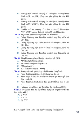 S.V N.Huỳnh Thịnh (N9) – Đại học Võ Trƣờng Toản (khoa Y)
93
B. Pha ôxy hoá nƣớc để sử dụng H+
và điện tử cho việc hình
thành ADP, NADPH, đồng thời giải phóng O2 vào khí
quyển.
C. Pha ôxy hoá nƣớc để sử dụng H+ và điện tử cho việc hình
thành ATP, NADPH, đồng thời giải phóng O2 vào khí
quyển.
D. Pha khử nƣớc để sử dụng H+
và điện tử cho việc hình thành
ATP, NADPH, đồng thời giải phóng O2 vào khí quyển.
Câu 79: Thực vật C4 khác với thực vật C3 ở điểm nào?
A. Cƣờng độ quang hợp, điểm bảo hoà ánh sáng thấp, điểm bù
CO2 thấp.
B. Cƣờng độ quang hợp, điểm bảo hoà ánh sáng cao, điểm bù
CO2 thấp.
C. Cƣờng độ quang hợp, điểm bảo hoà ánh sáng cao, điểm bù
CO2 cao.
D. Cƣờng độ quang hợp, điểm bảo hoà ánh sáng thấp, điểm bù
CO2 cao.
Câu 80: Sản phẩm quang hợp đầu tiên của chu trình C4 là:
A. APG (axit phốtphoglixêric).
B. ALPG (anđêhit photphoglixêric .
C. AM (axitmalic).
D. 4C ( axit ôxalô axêtic – AOA).
Câu 81: Trong quá trình quang hợp, cây lấy nƣớc chủ yếu từ:
A. Nƣớc thoát ra ngoài theo lỗ khí đƣợc hấp thụ lại.
B. Nƣớc đƣợc rễ cây hút từ đất đƣa lên lá qua mạch gỗ của
thân và gân lá.
C. Nƣớc đƣợc tƣới lên lá thẩm thấu qua lớp tế bào biểu bì vào
lá.
D. Hơi nƣớc trong không khí đƣợc hấp thụ vào lá qua lỗ khí.
Câu 82: Trong quá trình hô hấp tế bào một phân tử glucozơ tạo ra
bao nhiêu ATP ?
A. 2 ATP.
B. 4 ATP.
C. 20 ATP.
 