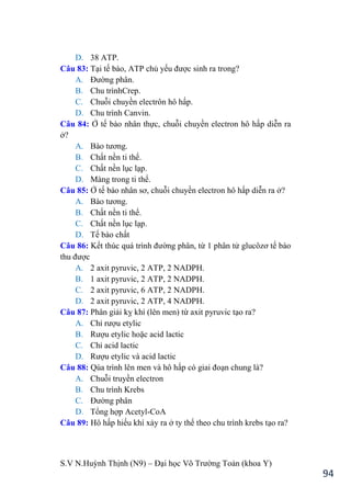 S.V N.Huỳnh Thịnh (N9) – Đại học Võ Trƣờng Toản (khoa Y)
94
D. 38 ATP.
Câu 83: Tại tế bào, ATP chủ yếu đƣợc sinh ra trong?
A. Đƣờng phân.
B. Chu trìnhCrep.
C. Chuỗi chuyền electrôn hô hấp.
D. Chu trình Canvin.
Câu 84: Ở tế bào nhân thực, chuỗi chuyền electron hô hấp diễn ra
ở?
A. Bào tƣơng.
B. Chất nền ti thể.
C. Chất nền lục lạp.
D. Màng trong ti thể.
Câu 85: Ở tế bào nhân sơ, chuỗi chuyền electron hô hấp diễn ra ở?
A. Bào tƣơng.
B. Chất nền ti thể.
C. Chất nền lục lạp.
D. Tế bào chất
Câu 86: Kết thúc quá trình đƣờng phân, từ 1 phân tử glucôzơ tế bào
thu đƣợc
A. 2 axit pyruvic, 2 ATP, 2 NADPH.
B. 1 axit pyruvic, 2 ATP, 2 NADPH.
C. 2 axit pyruvic, 6 ATP, 2 NADPH.
D. 2 axit pyruvic, 2 ATP, 4 NADPH.
Câu 87: Phân giải kỵ khí (lên men) từ axit pyruvic tạo ra?
A. Chỉ rƣợu etylic
B. Rƣợu etylic hoặc acid lactic
C. Chỉ acid lactic
D. Rƣợu etylic và acid lactic
Câu 88: Qúa trình lên men và hô hấp có giai đoạn chung là?
A. Chuỗi truyền electron
B. Chu trình Krebs
C. Đƣờng phân
D. Tổng hợp Acetyl-CoA
Câu 89: Hô hấp hiếu khí xảy ra ở ty thể theo chu trình krebs tạo ra?
 
