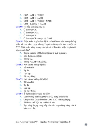 S.V N.Huỳnh Thịnh (N9) – Đại học Võ Trƣờng Toản (khoa Y)
95
A. CO2 + ATP + FADH2
B. CO2 + ATP + NADH
C. CO2 + ATP + FADH2 + NADH
D. CO2 + FADH2 + NADH
Câu 90: Hô hấp ánh sáng xảy ra:
A. Ở thực vật C4.
B. Ở thực vật CAM.
C. Ở thực vật C3.
D. Ở thực vật C4 và thực vật CAM.
Câu 91: Một phân tử glucôzơ bị ô xy hoá hoàn toàn trong đƣờng
phân và chu trình crep, nhƣng 2 quá trình này chỉ tạo ra một vài
ATP. Một phần năng lƣợng còn lại mà tế bào thu nhận từ phân tử
glucôzơ đi đâu?
A. Trong phân tử CO2 đƣợc thải ra từ quá trình này.
B. Mất dƣới dạng nhiệt.
C. Trong O2.
D. Trong NADH và FADH2.
Câu 92: Nơi xảy ra hô hấp kị khí?
A. Tế bào chất
B. Ty thể
C. Lục lạp
D. Bộ máy Golgi
Câu 93: Nơi xảy ra hô hấp hiếu khí?
A. Tế bào chất
B. Ty thể
C. Lục lạp
D. Bộ máy Golgi
Câu 94: Ý nghĩa sinh học của hô hấp?
A. Đảm bảo sự cân bằng O2 và CO2 trong khí quyển
B. Chuyển hóa Glucide thành CO2, H2O và năng lƣợng
C. Thải các chất độc hại ra khỏi tế bào
D. Tạo năng lƣợng cung cấp cho các hoạt động sống của tế
bào và cơ thể
 