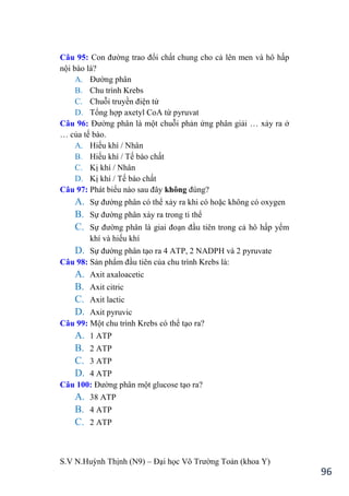 S.V N.Huỳnh Thịnh (N9) – Đại học Võ Trƣờng Toản (khoa Y)
96
Câu 95: Con đƣờng trao đổi chất chung cho cả lên men và hô hấp
nội bào là?
A. Đƣờng phân
B. Chu trình Krebs
C. Chuỗi truyền điện tử
D. Tổng hợp axetyl CoA từ pyruvat
Câu 96: Đƣờng phân là một chuỗi phản ứng phân giải … xảy ra ở
… của tế bào.
A. Hiếu khí / Nhân
B. Hiếu khí / Tế bào chất
C. Kị khí / Nhân
D. Kị khí / Tế bào chất
Câu 97: Phát biểu nào sau đây không đúng?
A. Sự đƣờng phân có thể xảy ra khi có hoặc không có oxygen
B. Sự đƣờng phân xảy ra trong ti thể
C. Sự đƣờng phân là giai đoạn đầu tiên trong cả hô hấp yếm
khí và hiếu khí
D. Sự đƣờng phân tạo ra 4 ATP, 2 NADPH và 2 pyruvate
Câu 98: Sản phẩm đầu tiên của chu trình Krebs là:
A. Axit axaloacetic
B. Axit citric
C. Axit lactic
D. Axit pyruvic
Câu 99: Một chu trình Krebs có thể tạo ra?
A. 1 ATP
B. 2 ATP
C. 3 ATP
D. 4 ATP
Câu 100: Đƣờng phân một glucose tạo ra?
A. 38 ATP
B. 4 ATP
C. 2 ATP
 