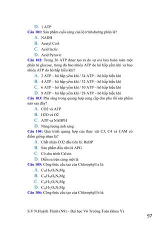 S.V N.Huỳnh Thịnh (N9) – Đại học Võ Trƣờng Toản (khoa Y)
97
D. 1 ATP
Câu 101: Sản phẩm cuối cùng của lộ trình đƣờng phân là?
A. NADH
B. Acetyl CoA
C. Acid lactic
D. Acid Pyruvic
Câu 102: Trong 36 ATP đƣợc tạo ra do sự oxi hóa hoàn toàn một
phẩn tử glucose, trong đó bao nhiêu ATP do hô hấp yếm khí và bao
nhiêu ATP do hô hấp hiếu khí?
A. 2 ATP – hô hấp yếm khí / 34 ATP – hô hấp hiếu khí
B. 4 ATP – hô hấp yếm khí / 32 ATP – hô hấp hiếu khí
C. 6 ATP – hô hấp yếm khí / 30 ATP – hô hấp hiếu khí
D. 8 ATP – hô hấp yếm khí / 28 ATP – hô hấp hiếu khí
Câu 103: Pha sáng trong quang hợp cung cấp cho pha tối sản phẩm
nào sau đây?
A. CO2 và ATP
B. H2O và O2
C. ATP và NADPH
D. Năng lƣợng ánh sáng
Câu 104: Quá trình quang hợp của thực vật C3, C4 và CAM có
điểm giống nhau là?
A. Chất nhận CO2 đầu tiên là: RuBP
B. Sản phẩm đầu tiên là APG
C. Có chu trình Calvin
D. Diễn ra trên cùng một lá
Câu 105: Công thức cấu tạo của Chlorophyll a là:
A. C55H72O5N4Mg
B. C55H70O6N4Mg
C. C55H72O5N5Mg
D. C55H72O6N5Mg
Câu 106: Công thức cấu tạo của Chlorophyll b là:
 