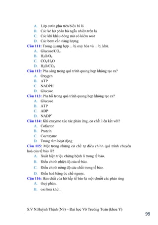S.V N.Huỳnh Thịnh (N9) – Đại học Võ Trƣờng Toản (khoa Y)
99
A. Lớp cutin phủ trên biểu bì lá
B. Các kẻ hở phân bố ngẫu nhiên trên lá
C. Các khí khẩu đóng mở có kiểm soát
D. Các bơm cần năng lƣợng
Câu 111: Trong quang hợp ... bị oxy hóa và ... bị khử.
A. Glucose/CO2
B. H2O/O2
C. CO2/H2O
D. H2O/CO2
Câu 112: Pha sáng trong quá trình quang hợp không tạo ra?
A. Oxygen
B. ATP
C. NADPH
D. Glucose
Câu 113: Pha tối trong quá trình quang hợp không tạo ra?
A. Glucose
B. ATP
C. ADP
D. NADP+
Câu 114: Khi enzyme xúc tác phản ứng, cơ chất liên kết với?
A. Cofactor
B. Protein
C. Coenzyme
D. Trung tâm hoạt động
Câu 115: Một trong những cơ chế tự điều chỉnh quá trình chuyển
hoá của tế bào là?
A. Xuất hiện triệu chứng bệnh lí trong tế bào.
B. Điều chỉnh nhiệt độ của tế bào.
C. Điều chỉnh nồng độ các chất trong tế bào.
D. Điều hoà bằng ức chế ngƣợc.
Câu 116: Bản chất của hô hấp tế bào là một chuỗi các phản ứng
A. thuỷ phân.
B. oxi hoá khử .
 