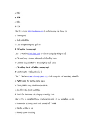 a. B2C

b. B2B

c. B2G

d. G2B

Câu 10: website http://unstats.un.org là website cung cấp thông tin

a. Thương mại

b. Xuất nhập khẩu

c. Luật trong thương mại quốc tế

d. Niên giám thương mại

Câu 11: Website www.tsnn.com là website cung cấp thông tin về

a. Các mặt hàng cần mua và doanh nghiệp nhập khẩu

b. Các mặt hàng cần bán và doanh nghiệp xuất khẩu

c. Các thông tin về triển lãm thương mại

d. Các thông tin về đấu giá quốc tế

Câu 12: Website www.countryreports.org có tác dụng đối với hoạt động nào nhất

a. Nghiên cứu thị trường nước ngoài

b. Đánh giá khả năng tài chính của đối tác

c. Xin hỗ trợ tài chính xuất khẩu

d. Tìm kiếm danh mục các công ty xuất nhập khẩu

Câu 13: Chỉ ra giải pháp không có chung tính chất với các giải pháp còn lại

a. Hoàn thiện hệ thống chính sách pháp lý về TMĐT

b. Bảo hộ sở hữu trí tuệ

c. Bảo vệ người tiêu dùng
 