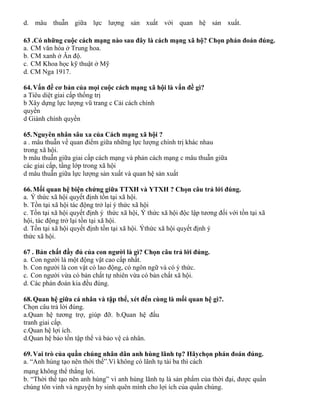 d. mâu thuẫn giữa lực lượng sản xuất với quan hệ sản xuất.
63 .Có những cuộc cách mạng nào sau đây là cách mạng xã hộ? Chọn phán đoán đúng.
a. CM văn hóa ở Trung hoa.
b. CM xanh ở Ân độ.
c. CM Khoa học kỹ thuật ở Mỹ
d. CM Nga 1917.
64.Vấn đề cơ bản của mọi cuộc cách mạng xã hội là vấn đề gì?
a Tiêu diệt giai cấp thống trị
b Xây dựng lực lượng vũ trang c Cải cách chính
quyền
d Giành chính quyền
65.Nguyên nhân sâu xa của Cách mạng xã hội ?
a . mâu thuẫn về quan điểm giữa những lực lượng chính trị khác nhau
trong xã hội.
b mâu thuẫn giữa giai cấp cách mạng và phản cách mạng c mâu thuẫn giữa
các giai cấp, tầng lớp trong xã hội
d mâu thuẫn giữa lực lượng sản xuất và quan hệ sản xuất
66.Mối quan hệ biện chứng giữa TTXH và YTXH ? Chọn câu trả lới đúng.
a. Ý thức xã hội quyết định tồn tại xã hội.
b. Tồn tại xã hội tác động trở lại ý thức xã hội
c. Tồn tại xã hội quyết định ý thức xã hội, Ý thức xã hội độc lập tương đối với tồn tại xã
hội, tác động trở lại tồn tại xã hội.
d. Tồn tại xã hội quyết định tồn tại xã hội. Ýthức xã hội quyết định ý
thức xã hội.
67 . Bản chất đầy đủ của con người là gì? Chọn câu trả lới đúng.
a. Con người là một động vật cao cấp nhất.
b. Con người là con vật có lao động, có ngôn ngữ và có ý thức.
c. Con người vừa có bản chất tự nhiên vừa có bản chất xã hội.
d. Các phán đoán kia đều đúng.
68.Quan hệ giữa cá nhân và tập thể, xét đến cùng là mối quan hệ gì?.
Chọn câu trả lời đúng.
a.Quan hệ tương trợ, giúp đỡ. b.Quan hệ đấu
tranh giai cấp.
c.Quan hệ lợi ích.
d.Quan hệ bảo tồn tập thể và bảo vệ cá nhân.
69.Vai trò của quần chúng nhân dân anh hùng lãnh tụ? Hãychọn phán đoán đúng.
a. “Anh hùng tạo nên thời thế”.Vì không có lãnh tụ tài ba thì cách
mạng không thể thắng lợi.
b. “Thời thế tạo nên anh hùng” vì anh hùng lãnh tụ là sản phẩm của thời đại, được quần
chúng tôn vinh và nguyện hy sinh quên mình cho lợi ích của quần chúng.
 