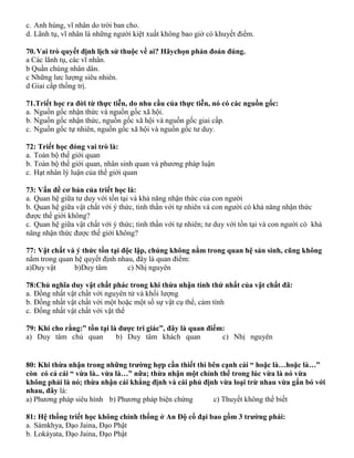 c. Anh hùng, vĩ nhân do trời ban cho.
d. Lãnh tụ, vĩ nhân là những người kiệt xuất không bao giờ có khuyết điểm.
70.Vai trò quyết định lịch sử thuộc về ai? Hãychọn phán đoán đúng.
a Các lãnh tụ, các vĩ nhân.
b Quần chúng nhân dân.
c Những lưc lượng siêu nhiên.
d Giai cấp thống trị.
71.Triết học ra đời từ thực tiễn, do nhu cầu của thực tiễn, nó có các nguồn gốc:
a. Nguồn gốc nhận thức và nguồn gốc xã hội.
b. Nguồn gốc nhận thức, nguồn gốc xã hội và nguồn gốc giai cấp.
c. Nguồn gốc tự nhiên, nguồn gốc xã hội và nguồn gốc tư duy.
72: Triết học đóng vai trò là:
a. Toàn bộ thế giới quan
b. Toàn bộ thế giới quan, nhân sinh quan và phương pháp luận
c. Hạt nhân lý luận của thế giới quan
73: Vấn đề cơ bản của triết học là:
a. Quan hệ giữa tư duy với tồn tại và khả năng nhận thức của con người
b. Quan hệ giữa vật chất với ý thức, tinh thần với tự nhiên và con người có khả năng nhận thức
được thế giới không?
c. Quan hệ giữa vật chất với ý thức; tinh thần với tự nhiên; tư duy với tồn tại và con người có khả
năng nhận thức được thế giới không?
77: Vật chất và ý thức tồn tại độc lập, chúng không nằm trong quan hệ sản sinh, cũng không
nằm trong quan hệ quyết định nhau, đây là quan điểm:
a)Duy vật b)Duy tâm c) Nhị nguyên
78:Chủ nghĩa duy vật chất phác trong khi thừa nhận tính thứ nhất của vật chất đã:
a. Đồng nhất vật chất với nguyên tử và khối lượng
b. Đồng nhất vật chất với một hoặc một số sự vật cụ thể, cảm tính
c. Đồng nhất vật chất với vật thể
79: Khi cho rằng:” tồn tại là được tri giác”, đây là quan điểm:
a) Duy tâm chủ quan b) Duy tâm khách quan c) Nhị nguyên
80: Khi thừa nhận trong những trường hợp cần thiết thì bên cạnh cái “ hoặc là…hoặc là…”
còn có cả cái “ vừa là.. vừa là…” nữa; thừa nhận một chỉnh thể trong lúc vừa là nó vừa
không phải là nó; thừa nhận cái khẳng định và cái phủ định vừa loại trừ nhau vừa gắn bó với
nhau, đây là:
a) Phương pháp siêu hình b) Phương pháp biện chứng c) Thuyết không thể biết
81: Hệ thống triết học không chính thống ở An Độ cổ đại bao gồm 3 trường phái:
a. Sàmkhya, Đạo Jaina, Đạo Phật
b. Lokàyata, Đạo Jaina, Đạo Phật
 
