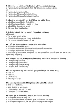 7. Đối tượng của triết học Mác Lênin là gì? Chọn phán đoán đúng.
a. Nghiên cứu thế giới trong tính chỉnh thể và tìm ra bản chất qui luật cụa
nó.
b. Nghiên cứu thế giới siêu hình
c. Nghiên cứu những quy luật của tinh thần.
d. Nghiên cứu những quy luật của giới tự nhiên
8. Vấn đề cơ bản của triết học là gì? Chọn câu trả lời đúng.
a. Vấn đề mối quan hệ giữa Trời và Đất
b. Vấn đề mối quan hệ giữa vật chất và ý thức
c. Vấn đề hiện sinh của con người.
d. Các phán đoán kia đều đúng.
9. Triết học có tính giai cấp không? Chọn câu trả lời đúng
a.Không có.
b. Chỉ có trong xã hội tư bản
c. Có tính giai cấp trong mọi trường phái triết học.
d. Chỉ có trong một số hệ thống triết học
10.Triết học Mác Lênin là gì ? Chọn phán đoán đúng.
a. là khoa học của mọi khoa học .
b. là khoa học nghiên cứu những quy luật chung nhất của tự nhiên.
c. là khoa học nghiên cứu về con người.
d. là hệ thống tri thức lý luận chung nhất của con người về thế giới, về vị trí , vai trò của con
người trong thế giới ấy “.
11.Chủ nghĩa duy vật triết học bao gồm trường phái nào? Chọn câu trả lời đúng .
a. Chủ nghĩa duy vật cổ đại.
b. Chủ nghĩa duy vật siêu hình.
c. Chủ nghĩa duy vật biện chứng.
d. Các phán đoán kia đều đúng.
12.Khoa học nào là hạt nhân của thế giới quan? Chọn câu trả lời đúng .
a. Toán học
b. Triết học.
c. Chính trị học.
d. Khoa học tự nhiên.
13.n khoa học nào sau đây không thuộc Chủ nghĩa Mác Lênin?
a. Triết học Mác-Lênin.
b. Kinh tế chính trị Mác-Lênin .
c. Lịch sử Đảng CộngSản Việt Nam .
d. Chủ nghĩa Xã Hội Khoa Học.
14.Nguồn gốc tự nhiên của ý thức? Chọn câu trả lời đúng.
a. là sản phẩm của bộ óc động vật.
b. là sự phản ánh của hiện thực khách quan vào bản thân con người. .
c. bộ óc người cùng với thế giới bên ngoài tác động lên bộ óc người.
 