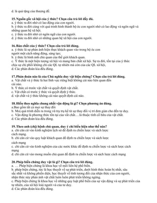 d. là quà tặng của thượng đế.
15.Nguồn gốc xã hội của ý thức? Chọn câu trả lời đầy đủ.
a. ý thức ra đời nhờ có lao động của con người.
b. ý thức ra đời cùng với quá trình hình thành bộ óc con người nhờ có lao động và ngôn ngữ và
những quan hệ xã hội.
c. ý thức ra đời nhờ có ngôn ngữ của con người.
d. ý thức ra đời nhờ có những quan hệ xã hội của con người.
16.Bản chất của ý thức? Chọn câu trả lời đúng.
a. ý thức là sự phản ánh hiện thực khách quan vào trong bộ óc con
người một cách năng động, sáng tạo;
b. ý thức là hình ảnh chủ quan của thế giới khách quan.
c. Ý thức là một hiện tượng xã hội và mang bản chất xã hội. Sự ra đời, tồn tại của ý thức
chịu sự chi phối không chỉ các QL tự nhiên mà còn của các QL xã hội,
d. Các phán đoán kia đều đúng.
17.Phán đoán nào là của Chủ nghĩa duy vật biện chứng? Chọn câu trả lời đúng.
a. Vật chất và ý thức là hai lĩnh vực riêng biệt không cái nào liên quan đến
cái nào.
b. Ý thức có trước vật chất và quyết định vật chất.
c. Vật chất có trước ý thức và quyết định ý thức.
d. vật chất và ý thức không cái nào quyết định cái nào.
18.Hiểu theo nghĩa chung nhất vận động là gì? Chọn phương án đúng.
a.Bao gồm tất cả mọi sự thay đổi
b. Moị quá trình diễn ra trong vũ trụ trụ kể từ sự thay đổi vị trí đơn giản cho đến tư duy.
c. Vận động là phương thức tồn tại của vất chất.…là thuộc tính cố hữu của vật chất.
d. Các phán đoán kia đều đúng.
19.Theo anh (chị) bệnh chủ quan, duy ý chí biểu hiện như thế nào?
a. chỉ căn cứ vào kinh nghiệm lịch sử để định ra chiến lược và sách lược
cách mạng.
b. chỉ căn cứ vào quy luật khách quan để định ra chiến lược và sách lược
cách mạng
c. chỉ căn cứ vào kinh nghiệm của các nước khác để định ra chiến lược và sách lược cách
mạng
d. chỉ căn cứ vào mong muốn chủ quan để định ra chiến lược và sách lược cách mạng
20.Phép biến chứng duy vật là gì? Chọn câu trả lời đúng.
a. … Phép biện chứng là khoa học về mối liên hệ phổ biến.
b. phép biện chứng, tức là học thuyết về sự phát triển, dưới hình thức hoàn bị nhất, sâu
sắc nhất và không phiến diện, học thuyết về tính tương đối của nhận thức của con người,
nhận thức này phản ánh vật chất luôn luôn phát triển không ngừng.
c. Phép biện chứng là khoa học về những quy luật phổ biến của sự vận động và sự phát triển của
tự nhiên, của xã hội loài người và của tư duy.
d. Các phán đoán kia đều đúng.
 