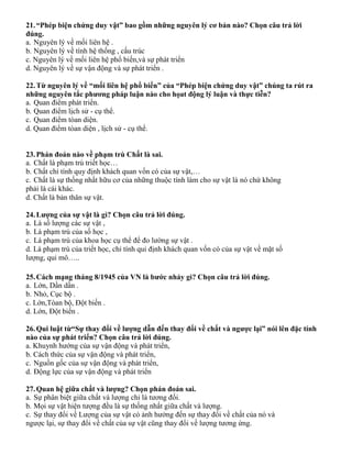 21.“Phép biện chứng duy vật” bao gồm những nguyên lý cơ bản nào? Chọn câu trả lời
đúng.
a. Nguyên lý về mối liên hệ .
b. Nguyên lý về tính hệ thống , cấu trúc
c. Nguyên lý về mối liên hệ phổ biến,và sự phát triển
d. Nguyên lý về sự vận động và sự phát triển .
22.Từ nguyên lý về “mối liên hệ phổ biến” của “Phép biện chứng duy vật” chúng ta rút ra
những nguyên tắc phương pháp luận nào cho họat động lý luận và thực tiễn?
a. Quan điểm phát triển.
b. Quan điểm lịch sử - cụ thể.
c. Quan điểm tòan diện.
d. Quan điểm tòan diện , lịch sử - cụ thể.
23.Phán đoán nào về phạm trù Chất là sai.
a. Chất là phạm trù triết học…
b. Chất chỉ tính quy định khách quan vốn có của sự vật,…
c. Chất là sự thống nhất hữu cơ của những thuộc tính làm cho sự vật là nó chứ không
phải là cái khác.
d. Chất là bản thân sự vật.
24.Lượng của sự vật là gì? Chọn câu trả lời đúng.
a. Là số lượng các sự vật ,
b. Là phạm trù của số học ,
c. Là phạm trù của khoa học cụ thể để đo lường sự vật .
d. Là phạm trù của triết học, chỉ tính qui định khách quan vốn có của sự vật về mặt số
lượng, qui mô…..
25.Cách mạng tháng 8/1945 của VN là bước nhảy gì? Chọn câu trả lời đúng.
a. Lớn, Dần dần .
b. Nhỏ, Cục bộ .
c. Lớn,Tòan bộ, Đột biến .
d. Lớn, Đột biến .
26.Qui luật từ“Sự thay đổi về lượng dẫn đến thay đổi về chất và ngược lại” nói lên đặc tính
nào của sự phát triển? Chọn câu trả lời đúng.
a. Khuynh hướng của sự vận động và phát triển,
b. Cách thức của sự vận động và phát triển,
c. Nguồn gốc của sự vận động và phát triển,
d. Động lực của sự vận động và phát triển
27.Quan hệ giữa chất và lượng? Chọn phán đoán sai.
a. Sự phân biệt giữa chất và lượng chỉ là tương đối.
b. Mọi sự vật hiện tượng đều là sự thống nhất giữa chất và lượng.
c. Sự thay đổi về Lượng của sự vật có ảnh hưởng đến sự thay đổi về chất của nó và
ngược lại, sự thay đổi về chất của sự vật cũng thay đổi về lượng tương ứng.
 