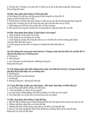 d. Sự thay đổi về lượng và sự thay đổi về chất của sự vật là độc lập tương đối, không quan
hệ tác động đến nhau.
28.Hãy chọn phán đóan đúng về khái niệm Độ.
a.Độ là phạm trù triết học chỉ khoảng giới hạn trong đó sự thay đổi về
lượng có thể làm biến đổi về chất.
b. Độ thể hiện sự thống nhất giữa lượng và chất của sự vật, để chỉ khoảng giới hạn trong đó
sự thay đổi về lượng của sự vật chưa làm thay đổi căn bản chất của sự vật ấy.
c. Độ là phạm trù triết học chỉ sự biến đổi về chất và lượng
d. Độ là giới hạn trong đó sự thay đổi về lượng bất kỳ cũng làm biến đổi về chất
29.Hãy chọn phán đóan đúng về khái niệm Cách mạng?
a. Cách mạng là sự thay đổi của xã hội
b. Cách mạng là sự vận động của xã hội.
c. Cách mạng là sự thay đổi trong đó chất của sự vật biến đổi căn bản không phụ thuộc
vào hình thức biến đổi của nó.
d. Cách mạng là sự thay đổi về lượng với những biến đổi nhất định về
chất .
30.Việc không tôn trọng quá trình tích luỹ về lượng ở mức độ cần thiết cho sự biến đổi về
chất là biểu hiện của xu hướng nào?
a.Tả khuynh.
b. Hữu khuynh.
c. ừa tả khuynh vừa hữu khuynh. d.Không tả khuynh,
không hữu khuynh.
31.Việc không dám thực hiện những bước nhảy cần thiết khi tích luỹ về lượng đã đạt đến
giới hạn Độ là biểu hiện của xu hướng nào?
a .Hữu khuynh
b.Vừa tả khuynh vừa hữu khuynh
c .Tả khuynh
d .Không tả khuynh , không hữu khuynh
32.Trong đời sống xã hội, quy luật lượng - chất được thực hiện với điều kiện gì.?
a. sự tác động ngẫu nhiên, không cần điều kiện.
b . Cần hoạt động có ý thức của con người.
c. các quá trình tự động không cần đến hoạt động có ý thức của con người
d .Tùy từng lĩnh vực cụ thể mà có sự tham gia của con người.
33.Hãy chọn phán đóan đúng về mặt đối lập.
a. Mặt đối lập là những mặt có khuynh hướng biến đổi trái ngược nhau trong cùng một sự vật.
b. Những mặt khác nhau đều coi là mặt đối lập.
c. Những mặt nằm chung trong cùng một sự vật đều coi là mặt đối lập.
d. Mọi sự vật, hiện tượng đều được hình thành bởi sự thống nhất của các mặt đối lập,
không hề có sự bài trừ lẫn nhau.
 