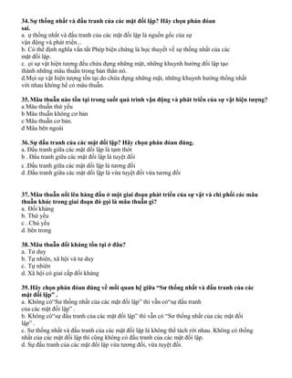 34.Sự thống nhất và đấu tranh của các mặt đối lập? Hãy chọn phán đóan
sai.
a. ự thống nhất và đấu tranh của các mặt đối lập là nguồn gốc của sự
vận động và phát triển...
b. Có thể định nghĩa vắn tắt Phép biện chứng là học thuyết về sự thống nhất của các
mặt đối lập.
c. ọi sự vật hiện tượng đều chứa đựng những mặt, những khuynh hướng đối lập tạo
thành những mâu thuẫn trong bản thân nó.
d.Mọi sự vật hiện tượng tồn tại do chứa đựng những mặt, những khuynh hướng thống nhất
với nhau không hề có mâu thuẫn.
35.Mâu thuẫn nào tồn tại trong suốt quá trình vận động và phát triển của sự vật hiện tượng?
a Mâu thuẫn thứ yếu
b Mâu thuẫn không cơ bản
c Mâu thuẫn cơ bản.
d Mâu bên ngoài
36.Sự đấu tranh của các mặt đối lập? Hãy chọn phán đóan đúng.
a. Đấu tranh giữa các mặt dối lập là tạm thời
b . Đấu tranh giữa các mặt đối lập là tuyệt đối
c .Đấu tranh giữa các mặt dối lập là tương đối
d .Đấu tranh giữa các mặt dối lập là vừa tuyệt đối vừa tương đối
37.Mâu thuẫn nổi lên hàng đầu ở một giai đoạn phát triển của sự vật và chi phối các mâu
thuẫn khác trong giai đoạn đó gọi là mâu thuẫn gì?
a. Đối kháng
b. Thứ yếu
c . Chủ yếu
d. bên trong
38.Mâu thuẫn đối kháng tồn tại ở đâu?
a. Tư duy
b. Tự nhiên, xã hội và tư duy
c. Tự nhiên
d. Xã hội có giai cấp đối kháng
39.Hãy chọn phán đóan đúng về mối quan hệ giữa “Sư thống nhất và đấu tranh của các
mặt đối lập” .
a. Không có“Sư thống nhất của các mặt đối lập” thì vẫn có“sự đấu tranh
của các mặt đối lập” .
b. Không có“sự đấu tranh của các mặt đối lập” thì vẫn có “Sư thống nhất của các mặt đối
lập” .
c. Sư thống nhất và đấu tranh của các mặt đối lập là không thể tách rời nhau. Không có thống
nhất của các mặt đối lập thì cũng không có đấu tranh của các mặt đối lập.
d. Sự đấu tranh của các mặt đối lập vừa tương đối, vừa tuyệt đối.
 