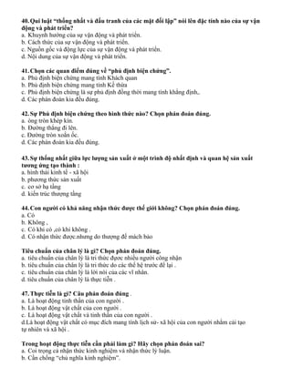 40.Qui luật “thống nhất và đấu tranh của các mặt đối lập” nói lên đặc tính nào của sự vận
động và phát triển?
a. Khuynh hướng của sự vận động và phát triển.
b. Cách thức của sự vận động và phát triển.
c. Nguồn gốc và động lực của sự vận động và phát triển.
d. Nội dung của sự vận động và phát triển.
41.Chọn các quan điểm đúng về “phủ định biện chứng”.
a. Phủ định biện chứng mang tính Khách quan
b. Phủ định biện chứng mang tính Kế thừa
c. Phủ định biện chứng là sự phủ định đồng thời mang tính khẳng định,.
d. Các phán đoán kia đều đúng.
42.Sự Phủ định biện chứng theo hình thức nào? Chọn phán đoán đúng.
a. òng tròn khép kín.
b. Đường thẳng đi lên.
c. Đường tròn xoắn ốc.
d. Các phán đoán kia đều đúng.
43.Sự thống nhất giữa lực lượng sản xuất ở một trình độ nhất định và quan hệ sản xuất
tương ứng tạo thành :
a. hình thái kinh tế - xã hội
b. phương thức sản xuất
c. cơ sở hạ tầng
d. kiến trúc thượng tầng
44.Con người có khả năng nhận thức được thế giới không? Chọn phán đoán đúng.
a. Có
b. Không ,
c. Có khi có ,có khi không .
d. Có nhận thức được.nhưng do thượng đế mách bảo
Tiêu chuẩn của chân lý là gì? Chọn phán đoán đúng.
a. tiêu chuẩn của chân lý là tri thức đựơc nhiều người công nhận
b. tiêu chuẩn của chân lý là tri thức do các thế hệ trước để lại .
c. tiêu chuẩn của chân lý là lời nói của các vĩ nhân.
d. tiêu chuẩn của chân lý là thực tiễn .
47.Thực tiễn là gì? Câu phán đoán đúng .
a. Là hoạt động tinh thần của con người .
b. Là hoạt động vật chất của con người .
c. Là hoạt động vật chất và tinh thần của con người .
d.Là hoạt động vật chất có mục đích mang tính lịch sử- xã hội của con người nhằm cải tạo
tự nhiên và xã hội .
Trong hoạt động thực tiễn cần phải làm gì? Hãy chọn phán đoán sai?
a. Coi trọng cả nhận thức kinh nghiệm và nhận thức lý luận.
b. Cần chống “chủ nghĩa kinh nghiệm”.
 