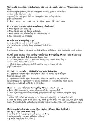 56.Quan hệ biện chứng giữa lực lượng sản xuất và quan hệ sản xuất ? Chọn phán đoán
đúng.
a vai trò quyết định thuộc về lực lượng sản xuất hay quan hệ sản xuất là
tuỳ thuộc vào điều kiện cụ thể
b quan hệ sản xuất quyết định lực lượng sản xuất c không cái nào
quyết định cái nào
d Lực lượng sản xuất quyết định quan hệ sản xuất
57 . Cơ sở hạ tầng của xã hội bao gồm các yếu tố nào?
a. Quan hệ sản xuất thống trị,
b. Quan hệ sản xuất tàn dư của xã hội cũ,
c. Quan hệ sản xuất mầm mống của xã hội tương lai.
d. Các phán đoán kia đều đúng
58.Kiến trúc thượng tầng là gì?
a các quan hệ sản xuất hiện có trong xã hội
b hệ tư tưởng của giai cấp thống trị c cơ sở kinh tế của
xã hội
d những quan điểm, tư tưởng và các thiết chế của xã hội được hình thành trên cơ sở hạ tầng.
59.Mối quan hệ giữa cơ sở hạ tầng và kiến trúc thượng tầng ? Chọn phán đoán đúng.
a . cơ sở hạ tầng quyết định kiến trúc thượng tầng.
b . vai trò quyết định thuộc về kiến trúc thượng tầng hay cơ sở hạ tầng là
tuỳ thuộc vào thời đại khác nhau
c . kiến trúc thượng tầng quyết định cơ sở hạ tầng d . không cái nào
quyết định cái nào
60.Hình thái kinh tế - xã hội là gì? Chọn phán đoán đúng.
a Là phạm trù của chủ nghĩa duy vật lịch sử để chỉ một xã hội ở mỗi giai
đoạn lịch sử nhất định.
b Là phạm trù của chủ nghĩa duy vật lịch sử để chỉ xã hội xã hội chủ nghĩa
c phạm trù của chủ nghĩa duy vật lịch sử để chỉ xã hội phong kiến d phạm trù của
chủ nghĩa duy vật lịch sử để chỉ xã hội tư bản
61.Cấu trúc của Kiến trúc thượng tầng ? Chọn phán đoán đúng.
a. Đảng phái ,nhà nước xây dựng trên quan hệ sản xuất nhất định.
b. Toàn bộ những quan điểm chính trị, pháp quyền,triết học, đạo đức, tôn giáo, nghệ
thuật…
c. những thiết chế xã hội như nhà nước, đảng phái, giaó hội, các đoàn thể xã hội…
d.Toàn bộ những quan điểm chính trị, pháp quyền, triết học, đạo đức, tôn giáo, nghệ
thuật…Những thiết chế xã hội tương ứng như nhà nước, đảng phái, giaó hội, các đoàn thể…
62.Nguồn gốc kinh tế của sự vận động và phát triển của hình thái kinh tế
- xã hội ? Chọn phán đoán đúng.
a. sự tăng lên không ngừng của năng xuất lao động
b. mâu thuẫn giai cấp trong xã hội có giai cấp
c. ý muốn của các vĩ nhân, lãnh tụ
 