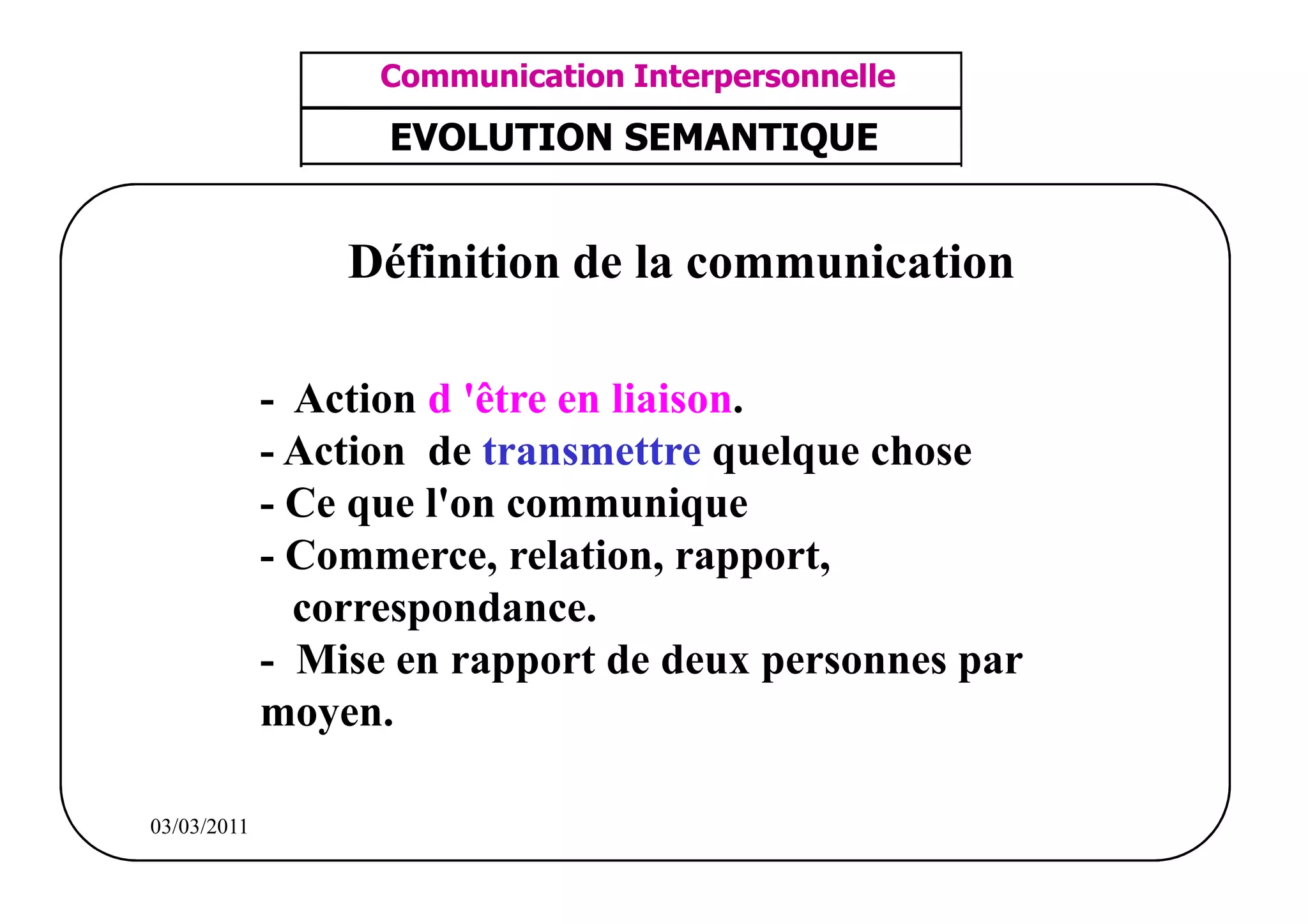 ‫مشف‬
          GROUPE OCP
                                      Communication Interpersonnelle    TR N° 1/57
Direction des Ressources Humaines      ANIMATION D'EQUIPE              PP/OCP/CI/02-02
      Département Formation
et Perfectionnement OE et TAMCA       EVOLUTION SEMANTIQUE


                                    Définition de la communication

                                - Action d 'être en liaison.
                                - Action de transmettre quelque chose
                                - Ce que l'on communique
                                - Commerce, relation, rapport,
                                  correspondance.
                                - Mise en rapport de deux personnes par
                                moyen.

          03/03/2011
 