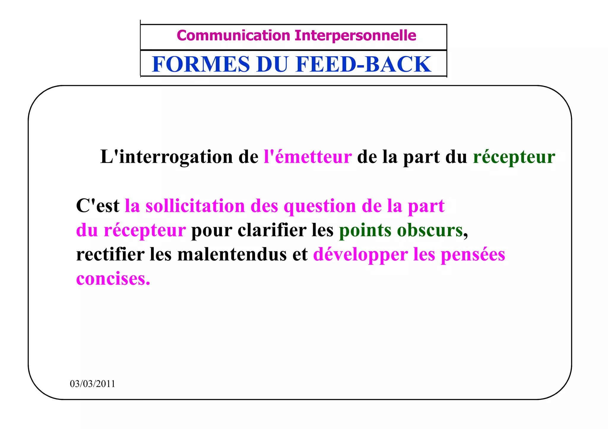 ‫مشف‬
          GROUPE OCP
                                     Communication Interpersonnelle    TR N° 10/57
Direction des Ressources Humaines     ANIMATION D'EQUIPE              PP/OCP/CI/02-02
      Département Formation
et Perfectionnement OE et TAMCA
                                    FORMES DU FEED-BACK


                       L'interrogation de l'émetteur de la part du récepteur

            C'est la sollicitation des question de la part
            du récepteur pour clarifier les points obscurs,
            rectifier les malentendus et développer les pensées
            concises.




          03/03/2011
 