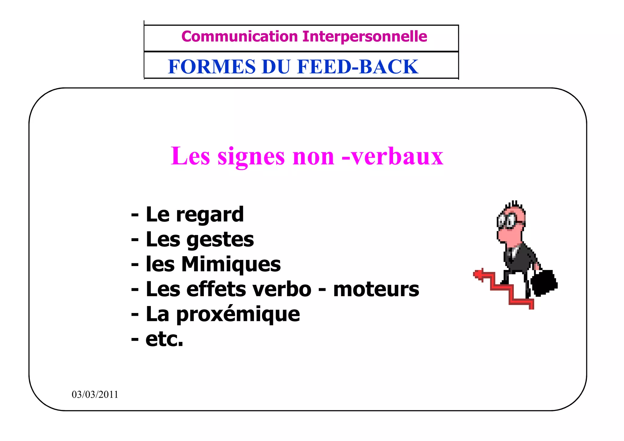 ‫مشف‬
          GROUPE OCP
                                        Communication Interpersonnelle    TR N° 11/57
Direction des Ressources Humaines         ANIMATION D'EQUIPE             PP/OCP/CI/02-02
      Département Formation
et Perfectionnement OE et TAMCA
                                       FORMES DU FEED-BACK



                                       Les signes non -verbaux

                                    - Le regard
                                    - Les gestes
                                    - les Mimiques
                                    - Les effets verbo - moteurs
                                    - La proxémique
                                    - etc.

          03/03/2011
 