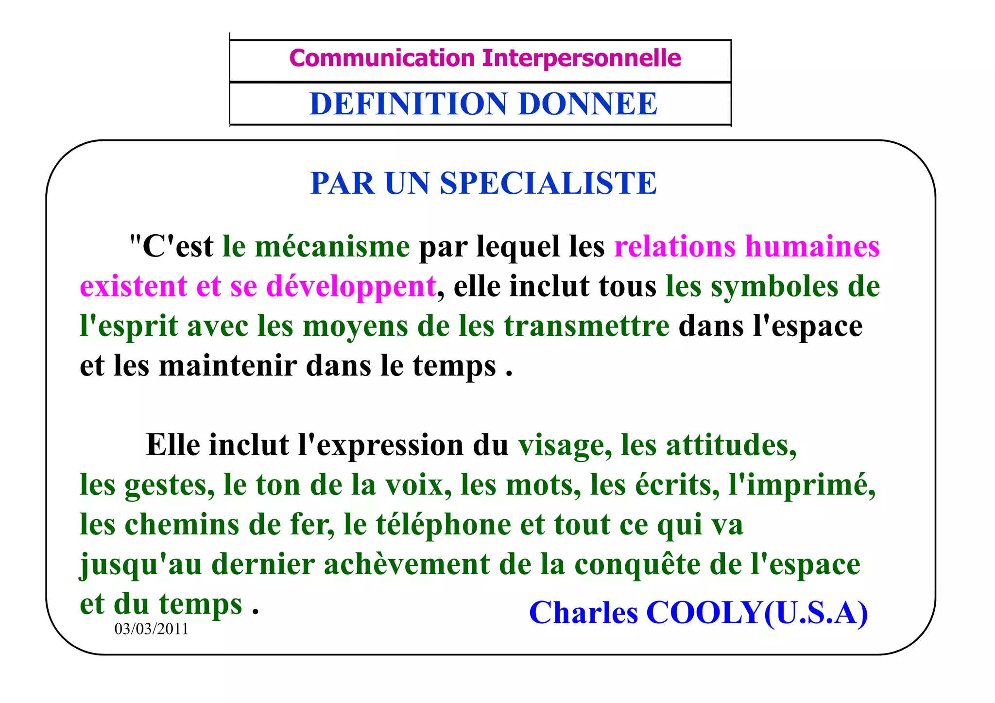 ‫مشف‬
          GROUPE OCP
                                    Communication Interpersonnelle    TR N° 12/57
Direction des Ressources Humaines    ANIMATION D'EQUIPE              PP/OCP/CI/02-02
      Département Formation
et Perfectionnement OE et TAMCA      DEFINITION DONNEE

                                     PAR UN SPECIALISTE
     "C'est le mécanisme par lequel les relations humaines
 existent et se développent, elle inclut tous les symboles de
 l'esprit avec les moyens de les transmettre dans l'espace
 et les maintenir dans le temps .

        Elle inclut l'expression du visage, les attitudes,
 les gestes, le ton de la voix, les mots, les écrits, l'imprimé,
 les chemins de fer, le téléphone et tout ce qui va
 jusqu'au dernier achèvement de la conquête de l'espace
 et du temps .                       Charles COOLY(U.S.A)
    03/03/2011
 