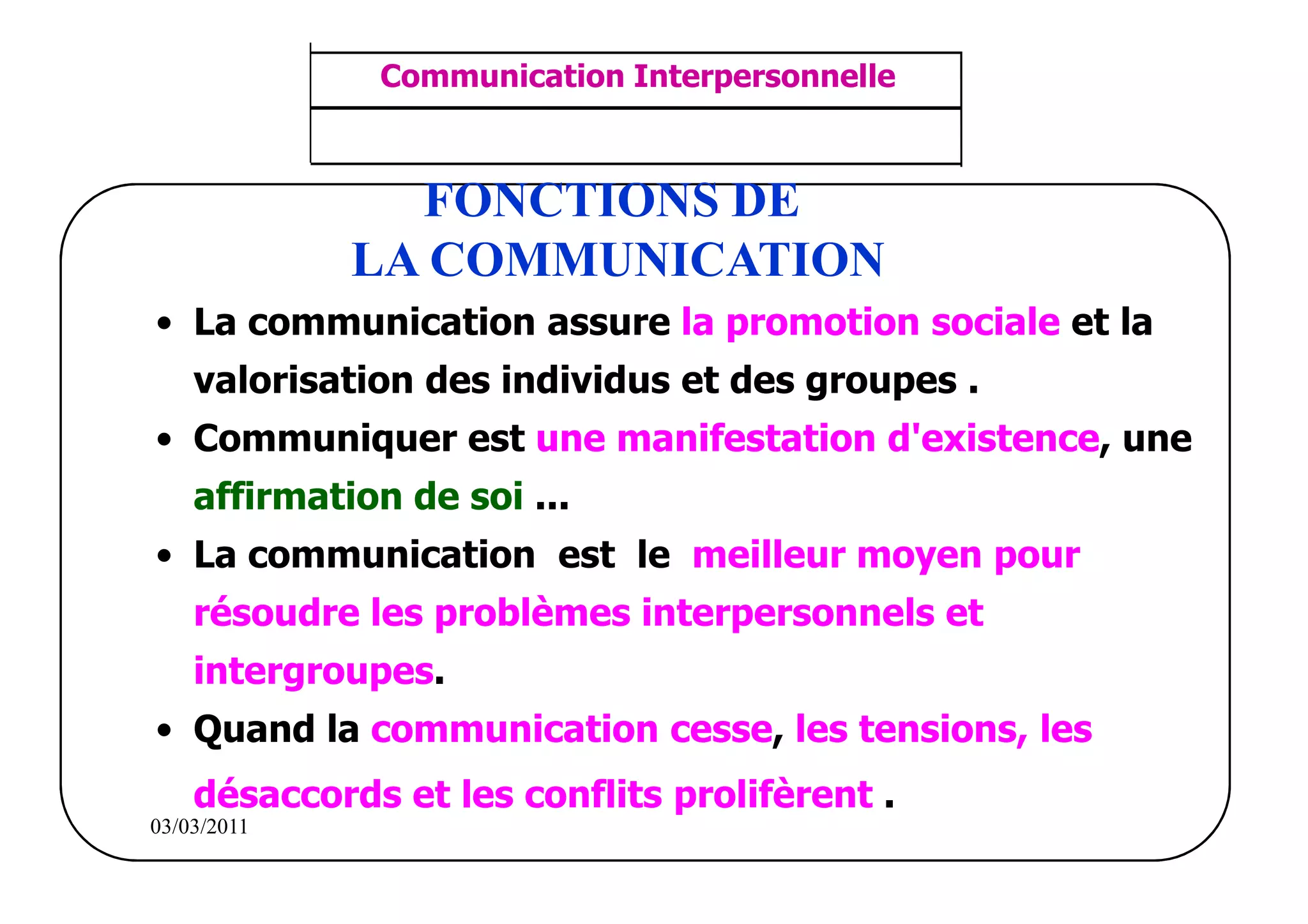 ‫مشف‬
          GROUPE OCP
                                    Communication Interpersonnelle    TR N° 15/57
Direction des Ressources Humaines
      Département Formation
                                     ANIMATION D'EQUIPE              PP/OCP/CI/02-02
et Perfectionnement OE et TAMCA




                                      FONCTIONS DE
                                    LA COMMUNICATION
           • La communication assure la promotion sociale et la
                  valorisation des individus et des groupes .
           • Communiquer est une manifestation d'existence, une
                  affirmation de soi ...
           • La communication est le meilleur moyen pour
                  résoudre les problèmes interpersonnels et
                  intergroupes.
           • Quand la communication cesse, les tensions, les
                  désaccords et les conflits prolifèrent .
          03/03/2011
 