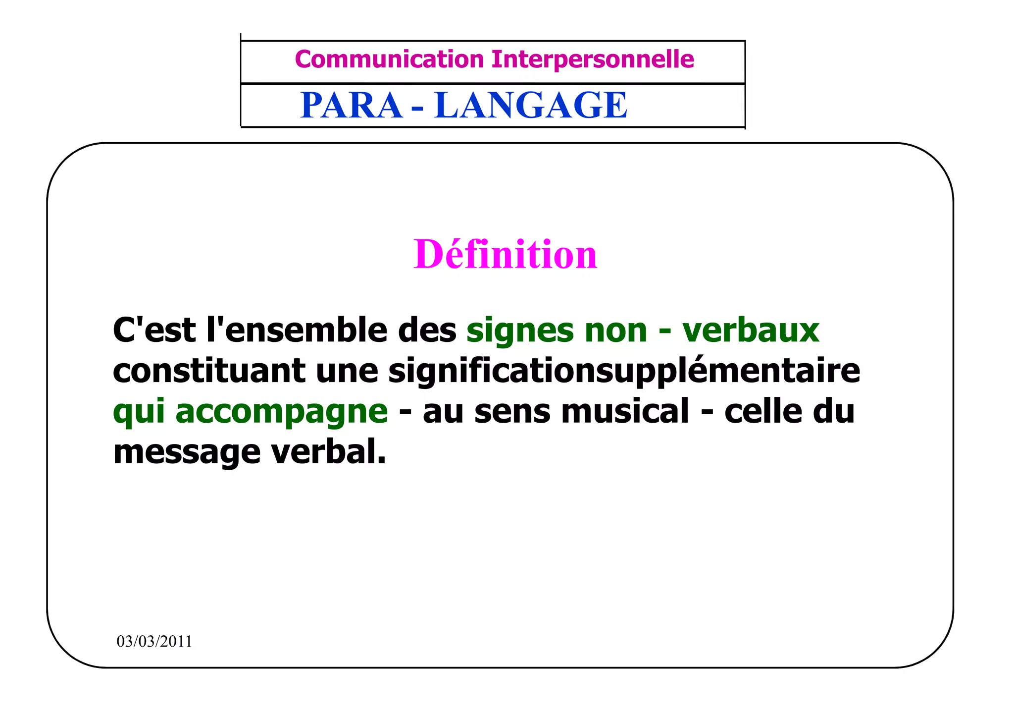 ‫مشف‬
          GROUPE OCP
                                    Communication Interpersonnelle    TR N° 16/57
Direction des Ressources Humaines    ANIMATION D'EQUIPE              PP/OCP/CI/02-02
      Département Formation
et Perfectionnement OE et TAMCA     PARA - LANGAGE


                                            Définition
         C'est l'ensemble des signes non - verbaux
         constituant une significationsupplémentaire
         qui accompagne - au sens musical - celle du
         message verbal.




          03/03/2011
 