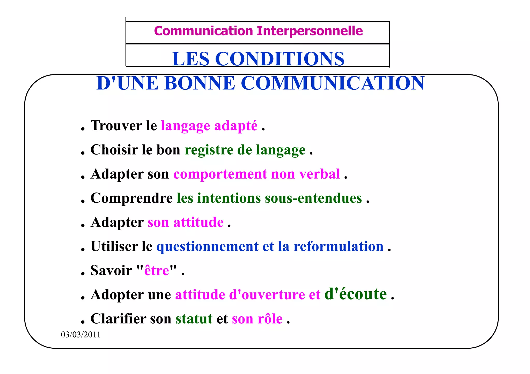 ‫مشف‬
          GROUPE OCP
                                    Communication Interpersonnelle       TR N° 26/57
Direction des Ressources Humaines
      Département Formation
                                     ANIMATION D'EQUIPE                 PP/OCP/CI/02-02
et Perfectionnement OE et TAMCA
                                  LES CONDITIONS
                           D'UNE BONNE COMMUNICATION

                   . Trouver le langage adapté .
                   . Choisir le bon registre de langage .
                   . Adapter son comportement non verbal .
                   . Comprendre les intentions sous-entendues .
                   . Adapter son attitude .
                   . Utiliser le questionnement et la reformulation .
                   . Savoir "être" .
                   . Adopter une attitude d'ouverture et d'écoute .
                   . Clarifier son statut et son rôle .
          03/03/2011
 