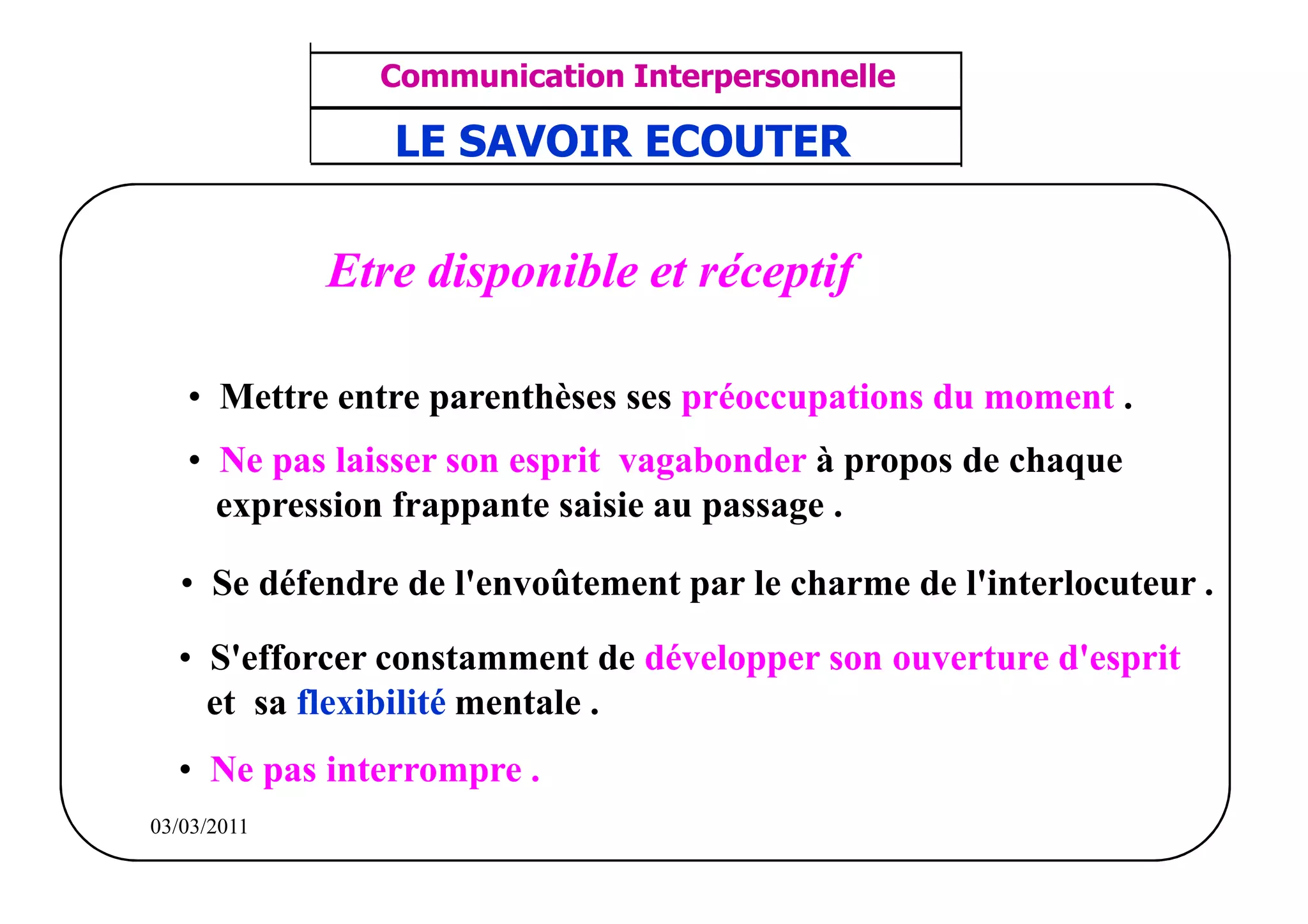 ‫مشف‬
          GROUPE OCP
                                      Communication Interpersonnelle    TR N° 32/57
Direction des Ressources Humaines       ANIMATION D'EQUIPE             PP/OCP/CI/02-02
                                       LE SAVOIR ECOUTER
      Département Formation
et Perfectionnement OE et TAMCA




                                    Etre disponible et réceptif

                 • Mettre entre parenthèses ses préoccupations du moment .
                 • Ne pas laisser son esprit vagabonder à propos de chaque
                   expression frappante saisie au passage .

                • Se défendre de l'envoûtement par le charme de l'interlocuteur .

                • S'efforcer constamment de développer son ouverture d'esprit
                  et sa flexibilité mentale .
                • Ne pas interrompre .
          03/03/2011
 