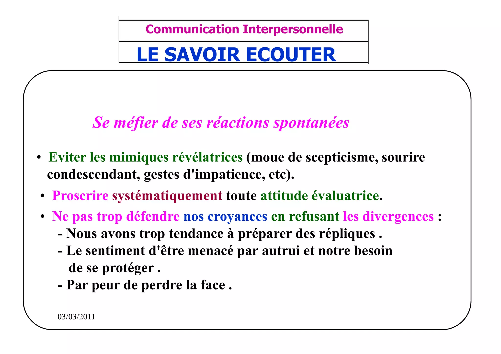 ‫مشف‬
          GROUPE OCP
                                    Communication Interpersonnelle    TR N° 33/57
Direction des Ressources Humaines    ANIMATION D'EQUIPE              PP/OCP/CI/02-02
                                    LE SAVOIR ECOUTER
      Département Formation
et Perfectionnement OE et TAMCA




                            Se méfier de ses réactions spontanées

• Eviter les mimiques révélatrices (moue de scepticisme, sourire
  condescendant, gestes d'impatience, etc).
 • Proscrire systématiquement toute attitude évaluatrice.
 • Ne pas trop défendre nos croyances en refusant les divergences :
    - Nous avons trop tendance à préparer des répliques .
    - Le sentiment d'être menacé par autrui et notre besoin
      de se protéger .
    - Par peur de perdre la face .

          03/03/2011
 