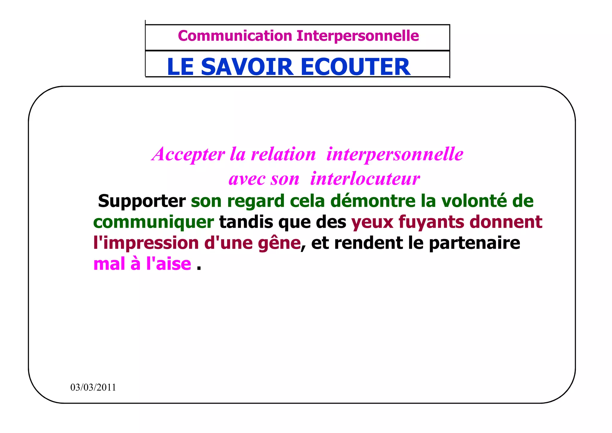 ‫مشف‬
          GROUPE OCP
                                       Communication Interpersonnelle        TR N° 34/57
Direction des Ressources Humaines       ANIMATION D'EQUIPE                  PP/OCP/CI/02-02
                                     LE SAVOIR ECOUTER
      Département Formation
et Perfectionnement OE et TAMCA




                                    Accepter la relation interpersonnelle
                                             avec son interlocuteur
                     Supporter son regard cela démontre la volonté de
                    communiquer tandis que des yeux fuyants donnent
                    l'impression d'une gêne, et rendent le partenaire
                    mal à l'aise .




          03/03/2011
 