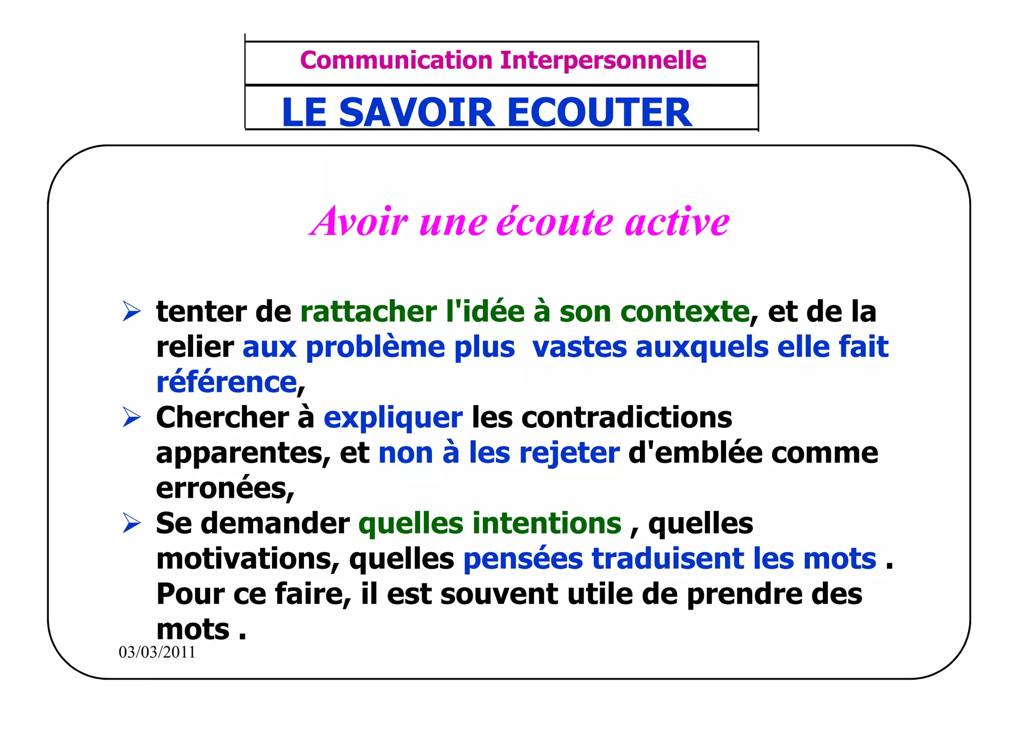 ‫مشف‬
          GROUPE OCP
                                    Communication Interpersonnelle    TR N° 35/57
Direction des Ressources Humaines    ANIMATION D'EQUIPE              PP/OCP/CI/02-02
                                    LE SAVOIR ECOUTER
      Département Formation
et Perfectionnement OE et TAMCA




                                     Avoir une écoute active
                   tenter de rattacher l'idée à son contexte, et de la
                   relier aux problème plus vastes auxquels elle fait
                   référence,
                   Chercher à expliquer les contradictions
                   apparentes, et non à les rejeter d'emblée comme
                   erronées,
                   Se demander quelles intentions , quelles
                   motivations, quelles pensées traduisent les mots .
                   Pour ce faire, il est souvent utile de prendre des
                   mots .
          03/03/2011
 