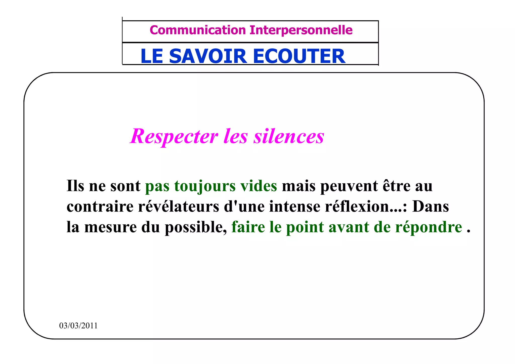 ‫مشف‬
          GROUPE OCP
                                      Communication Interpersonnelle    TR N° 36/57
Direction des Ressources Humaines      ANIMATION D'EQUIPE              PP/OCP/CI/02-02
                                     LE SAVOIR ECOUTER
      Département Formation
et Perfectionnement OE et TAMCA




                                    Respecter les silences

              Ils ne sont pas toujours vides mais peuvent être au
              contraire révélateurs d'une intense réflexion...: Dans
              la mesure du possible, faire le point avant de répondre .




          03/03/2011
 