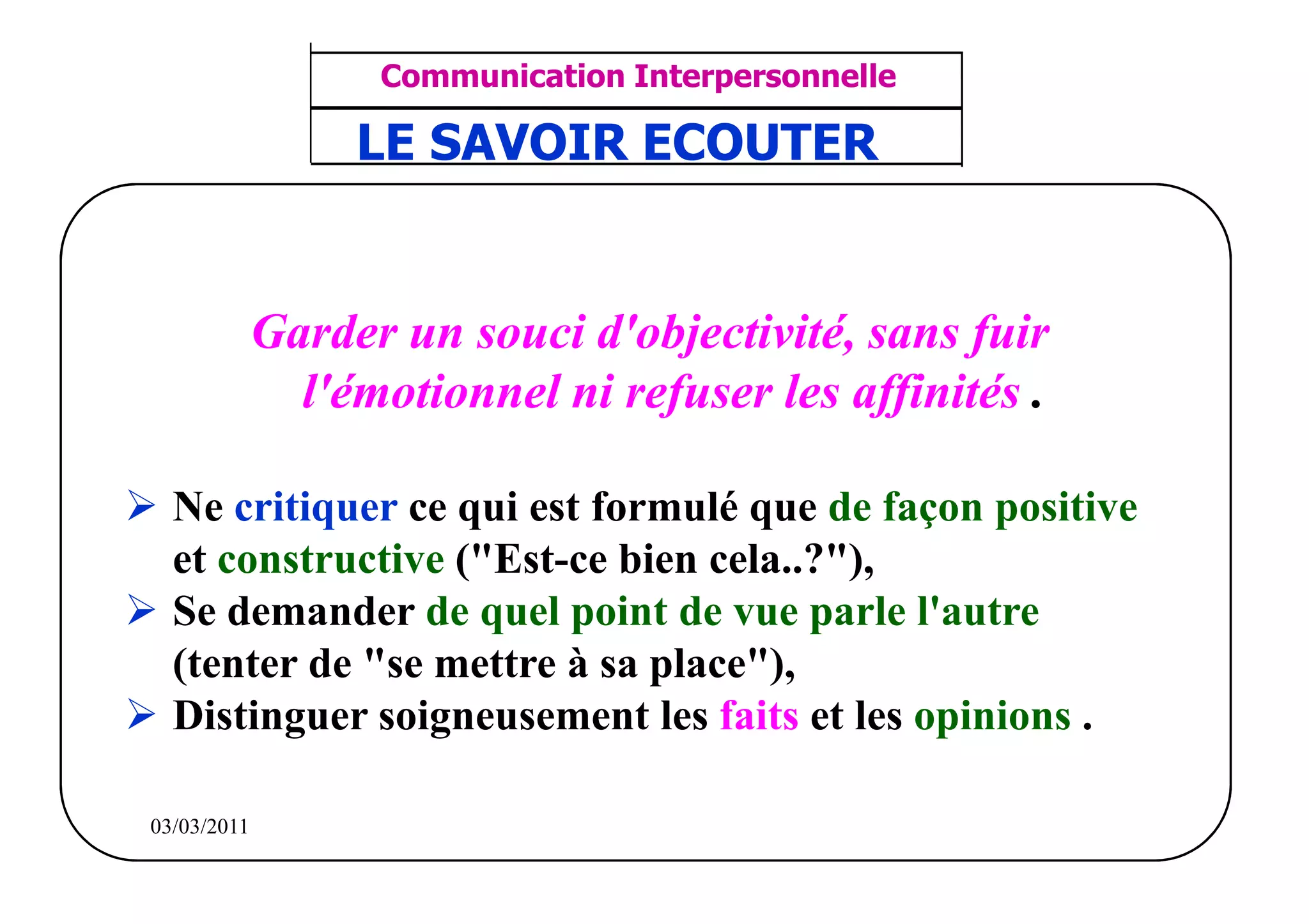 ‫مشف‬
          GROUPE OCP
                                    Communication Interpersonnelle    TR N° 37/57
Direction des Ressources Humaines     ANIMATION D'EQUIPE             PP/OCP/CI/02-02
                                    LE SAVOIR ECOUTER
      Département Formation
et Perfectionnement OE et TAMCA




                              Garder un souci d'objectivité, sans fuir
                                l'émotionnel ni refuser les affinités .

              Ne critiquer ce qui est formulé que de façon positive
              et constructive ("Est-ce bien cela..?"),
              Se demander de quel point de vue parle l'autre
              (tenter de "se mettre à sa place"),
              Distinguer soigneusement les faits et les opinions .

          03/03/2011
 