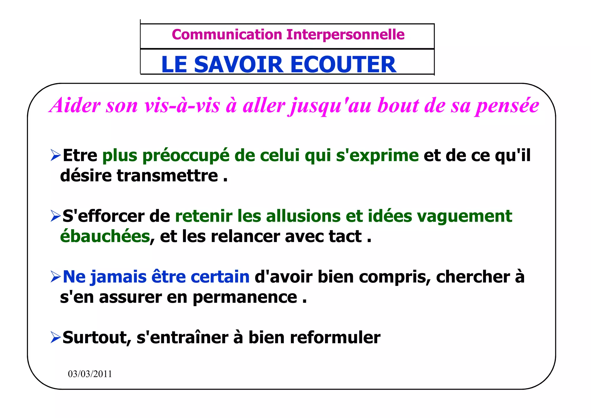‫مشف‬
          GROUPE OCP
                                    Communication Interpersonnelle    TR N° 38/57
Direction des Ressources Humaines    ANIMATION D'EQUIPE              PP/OCP/CI/02-02
                                    LE SAVOIR ECOUTER
      Département Formation
et Perfectionnement OE et TAMCA




  Aider son vis-à-vis à aller jusqu'au bout de sa pensée

      Etre plus préoccupé de celui qui s'exprime et de ce qu'il
      désire transmettre .

      S'efforcer de retenir les allusions et idées vaguement
      ébauchées, et les relancer avec tact .

      Ne jamais être certain d'avoir bien compris, chercher à
      s'en assurer en permanence .

        Surtout, s'entraîner à bien reformuler

          03/03/2011
 