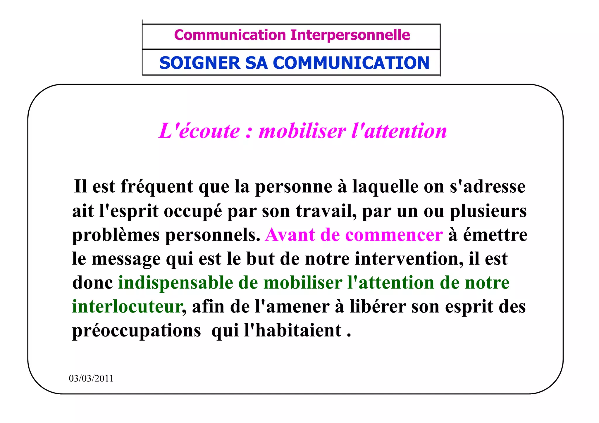 ‫مشف‬
          GROUPE OCP
                                     Communication Interpersonnelle     TR N° 39/57
Direction des Ressources Humaines      ANIMATION D'EQUIPE              PP/OCP/CI/02-02
      Département Formation
et Perfectionnement OE et TAMCA     SOIGNER SA COMMUNICATION



                                    L'écoute : mobiliser l'attention

           Il est fréquent que la personne à laquelle on s'adresse
           ait l'esprit occupé par son travail, par un ou plusieurs
           problèmes personnels. Avant de commencer à émettre
           le message qui est le but de notre intervention, il est
           donc indispensable de mobiliser l'attention de notre
           interlocuteur, afin de l'amener à libérer son esprit des
           préoccupations qui l'habitaient .

          03/03/2011
 